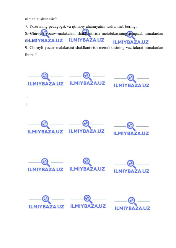  
 
nimani tushunasiz? 
7. Yozuvning pedagogik va ijtimoiy ahamiyatini tushuntirib bering. 
8. Chiroyli yozuv malakasini shakllantirish metobikasining maqsadi nimalardan 
iborat? 
9. Chiroyli yozuv malakasini shakllantirish metodikasining vazifalarai nimalardan 
iborat? 
 
