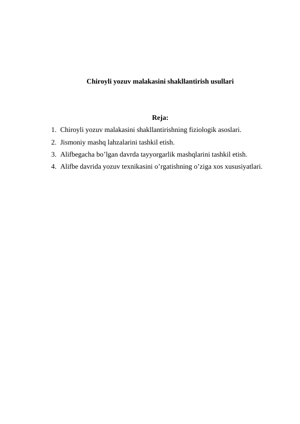 Chiroyli yozuv malakasini shakllantirish usullari
Reja:
1. Chiroyli yozuv malakasini shakllantirishning fiziologik asoslari.
2. Jismoniy mashq lahzalarini tashkil etish.
3. Alifbegacha bo’lgan davrda tayyorgarlik mashqlarini tashkil etish.
4. Alifbe davrida yozuv texnikasini o’rgatishning o’ziga xos xususiyatlari.
