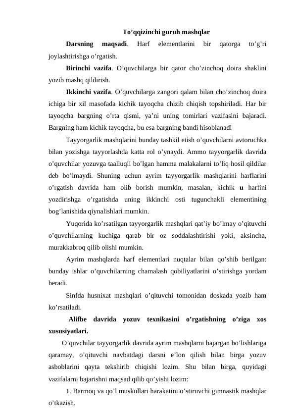 To’qqizinchi guruh mashqlar
Darsning  maqsadi.  Harf  elementlarini  bir  qatorga  to’g’ri
joylashtirishga o’rgatish.
Birinchi vazifa. O’quvchilarga bir qator cho’zinchoq doira shaklini
yozib mashq qildirish.
Ikkinchi vazifa. O’quvchilarga zangori qalam bilan cho’zinchoq doira
ichiga bir xil masofada kichik tayoqcha chizib chiqish topshiriladi. Har bir
tayoqcha  bargning  o’rta  qismi,  ya’ni  uning  tomirlari  vazifasini  bajaradi.
Bargning ham kichik tayoqcha, bu esa bargning bandi hisoblanadi 
Tayyorgarlik mashqlarini bunday tashkil etish o’quvchilarni avtoruchka
bilan yozishga tayyorlashda katta rol o’ynaydi. Ammo tayyorgarlik davrida
o’quvchilar yozuvga taalluqli bo’lgan hamma malakalarni to’liq hosil qildilar
deb  bo’lmaydi.  Shuning  uchun  ayrim  tayyorgarlik  mashqlarini  harflarini
o’rgatish  davrida  ham  olib  borish  mumkin,  masalan,  kichik  u harfini
yozdirishga  o’rgatishda  uning  ikkinchi  osti  tugunchakli  elementining
bog’lanishida qiynalishlari mumkin. 
Yuqorida ko’rsatilgan tayyorgarlik mashqlari qat’iy bo’lmay o’qituvchi
o’quvchilarning  kuchiga  qarab  bir  oz  soddalashtirishi  yoki,  aksincha,
murakkabroq qilib olishi mumkin.
Ayrim  mashqlarda harf  elementlari nuqtalar bilan qo’shib berilgan:
bunday ishlar o’quvchilarning chamalash qobiliyatlarini o’stirishga yordam
beradi. 
Sinfda husnixat mashqlari o’qituvchi tomonidan doskada yozib ham
ko’rsatiladi.
 Alifbe  davrida  yozuv  texnikasini  o’rgatishning  o’ziga  xos
xususiyatlari.
O’quvchilar tayyorgarlik davrida ayrim mashqlarni bajargan bo’lishlariga
qaramay,  o’qituvchi  navbatdagi  darsni  e’lon  qilish  bilan  birga  yozuv
asboblarini  qayta  tekshirib  chiqishi  lozim.  Shu  bilan  birga,  quyidagi
vazifalarni bajarishni maqsad qilib qo’yishi lozim:
1. Barmoq va qo’l muskullari harakatini o’stiruvchi gimnastik mashqlar
o’tkazish.
