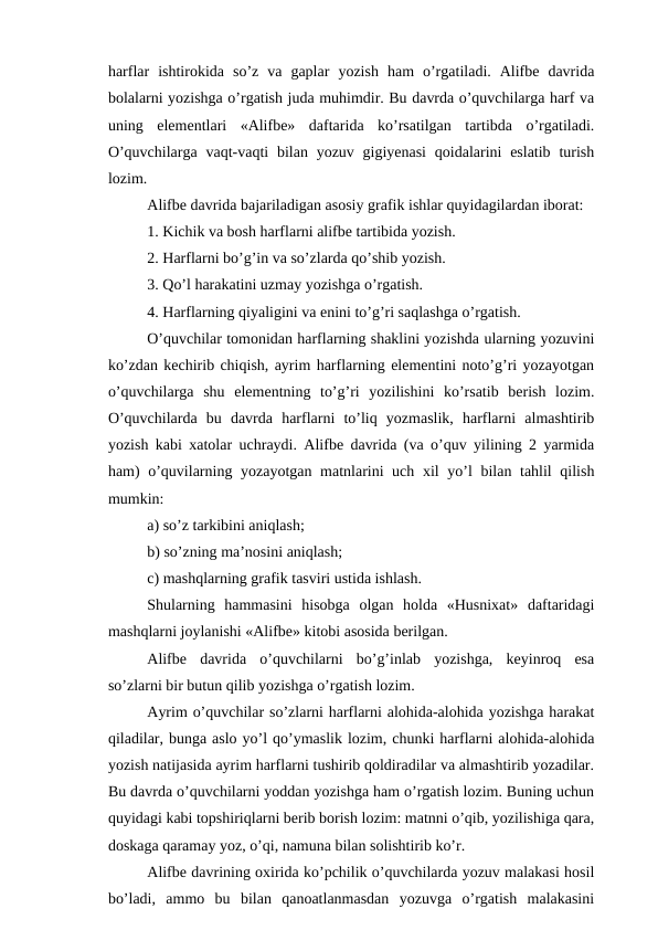 harflar  ishtirokida  so’z  va  gaplar  yozish  ham  o’rgatiladi.  Alifbe  davrida
bolalarni yozishga o’rgatish juda muhimdir. Bu davrda o’quvchilarga harf va
uning  elementlari  «Alifbe»  daftarida  ko’rsatilgan  tartibda  o’rgatiladi.
O’quvchilarga vaqt-vaqti  bilan yozuv gigiyenasi  qoidalarini  eslatib  turish
lozim.
Alifbe davrida bajariladigan asosiy grafik ishlar quyidagilardan iborat:
1. Kichik va bosh harflarni alifbe tartibida yozish.
2. Harflarni bo’g’in va so’zlarda qo’shib yozish.
3. Qo’l harakatini uzmay yozishga o’rgatish.
4. Harflarning qiyaligini va enini to’g’ri saqlashga o’rgatish.
O’quvchilar tomonidan harflarning shaklini yozishda ularning yozuvini
ko’zdan kechirib chiqish, ayrim harflarning elementini noto’g’ri yozayotgan
o’quvchilarga  shu  elementning  to’g’ri  yozilishini  ko’rsatib  berish  lozim.
O’quvchilarda  bu  davrda  harflarni  to’liq  yozmaslik,  harflarni  almashtirib
yozish kabi xatolar uchraydi. Alifbe davrida (va o’quv yilining 2 yarmida
ham)  o’quvilarning yozayotgan matnlarini  uch xil  yo’l bilan tahlil qilish
mumkin:
a) so’z tarkibini aniqlash;
b) so’zning ma’nosini aniqlash;
c) mashqlarning grafik tasviri ustida ishlash.
Shularning  hammasini  hisobga  olgan  holda  «Husnixat»  daftaridagi
mashqlarni joylanishi «Alifbe» kitobi asosida berilgan. 
Alifbe  davrida  o’quvchilarni  bo’g’inlab  yozishga,  keyinroq  esa
so’zlarni bir butun qilib yozishga o’rgatish lozim. 
Ayrim o’quvchilar so’zlarni harflarni alohida-alohida yozishga harakat
qiladilar, bunga aslo yo’l qo’ymaslik lozim, chunki harflarni alohida-alohida
yozish natijasida ayrim harflarni tushirib qoldiradilar va almashtirib yozadilar.
Bu davrda o’quvchilarni yoddan yozishga ham o’rgatish lozim. Buning uchun
quyidagi kabi topshiriqlarni berib borish lozim: matnni o’qib, yozilishiga qara,
doskaga qaramay yoz, o’qi, namuna bilan solishtirib ko’r. 
Alifbe davrining oxirida ko’pchilik o’quvchilarda yozuv malakasi hosil
bo’ladi,  ammo  bu  bilan  qanoatlanmasdan  yozuvga  o’rgatish  malakasini
