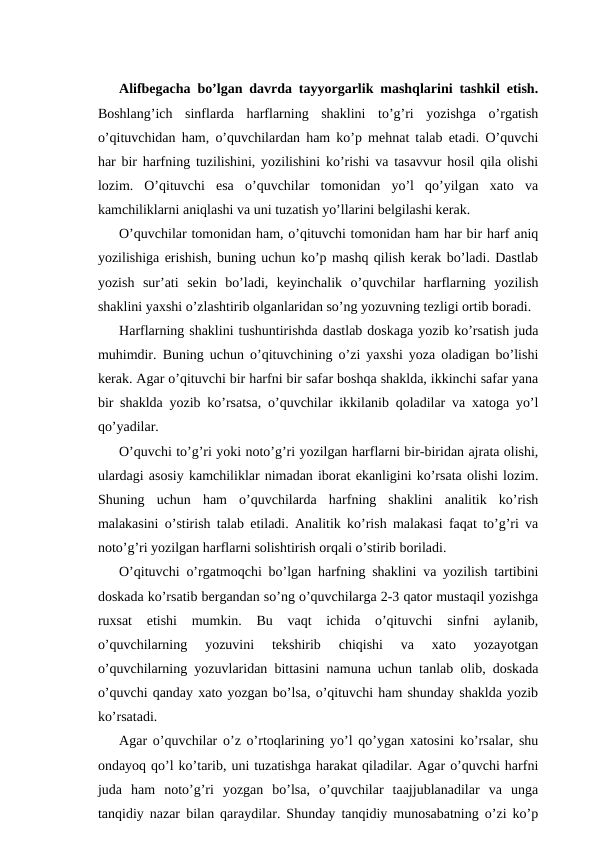 Alifbegacha bo’lgan davrda tayyorgarlik mashqlarini tashkil etish.
Boshlang’ich  sinflarda  harflarning  shaklini  to’g’ri  yozishga  o’rgatish
o’qituvchidan ham, o’quvchilardan ham ko’p mehnat talab etadi. O’quvchi
har bir harfning tuzilishini, yozilishini ko’rishi va tasavvur hosil qila olishi
lozim.  O’qituvchi  esa  o’quvchilar  tomonidan  yo’l  qo’yilgan  xato  va
kamchiliklarni aniqlashi va uni tuzatish yo’llarini belgilashi kerak.
O’quvchilar tomonidan ham, o’qituvchi tomonidan ham har bir harf aniq
yozilishiga erishish, buning uchun ko’p mashq qilish kerak bo’ladi. Dastlab
yozish  sur’ati  sekin  bo’ladi,  keyinchalik  o’quvchilar  harflarning  yozilish
shaklini yaxshi o’zlashtirib olganlaridan so’ng yozuvning tezligi ortib boradi.
Harflarning shaklini tushuntirishda dastlab doskaga yozib ko’rsatish juda
muhimdir. Buning uchun o’qituvchining o’zi yaxshi yoza oladigan bo’lishi
kerak. Agar o’qituvchi bir harfni bir safar boshqa shaklda, ikkinchi safar yana
bir shaklda yozib ko’rsatsa, o’quvchilar ikkilanib qoladilar va xatoga yo’l
qo’yadilar.
O’quvchi to’g’ri yoki noto’g’ri yozilgan harflarni bir-biridan ajrata olishi,
ulardagi asosiy kamchiliklar nimadan iborat ekanligini ko’rsata olishi lozim.
Shuning  uchun  ham  o’quvchilarda  harfning  shaklini  analitik  ko’rish
malakasini o’stirish talab etiladi. Analitik ko’rish malakasi faqat to’g’ri va
noto’g’ri yozilgan harflarni solishtirish orqali o’stirib boriladi.
O’qituvchi o’rgatmoqchi bo’lgan harfning shaklini va yozilish tartibini
doskada ko’rsatib bergandan so’ng o’quvchilarga 2-3 qator mustaqil yozishga
ruxsat  etishi  mumkin.  Bu  vaqt  ichida  o’qituvchi  sinfni  aylanib,
o’quvchilarning  yozuvini  tekshirib  chiqishi  va  xato  yozayotgan
o’quvchilarning yozuvlaridan bittasini namuna uchun tanlab olib, doskada
o’quvchi qanday xato yozgan bo’lsa, o’qituvchi ham shunday shaklda yozib
ko’rsatadi.
Agar o’quvchilar o’z o’rtoqlarining yo’l qo’ygan xatosini ko’rsalar, shu
ondayoq qo’l ko’tarib, uni tuzatishga harakat qiladilar. Agar o’quvchi harfni
juda  ham  noto’g’ri  yozgan  bo’lsa,  o’quvchilar  taajjublanadilar  va  unga
tanqidiy nazar bilan qaraydilar. Shunday tanqidiy munosabatning o’zi ko’p
