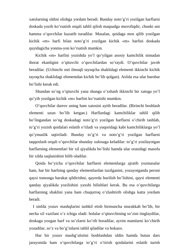 xatolarning oldini olishga yordam beradi. Bunday noto’g’ri yozilgan harflarni
doskada yozib ko’rsatish orqali tahlil qilish maqsadga muvofiqdir, chunki uni
hamma o’quvchilar kuzatib turadilar. Masalan, qoidaga mos qilib yozilgan
kichik  «m»  harfi  bilan  noto’g’ri  yozilgan  kichik  «m»  harfini  doskada
quyidagicha yonma-yon ko’rsatish mumkin.
Kichik «m» harfini yozishda yo’l qo’yilgan asosiy kamchilik nimadan
iborat  ekanligini  o’qituvchi  o’quvchilardan  so’raydi.  O’quvchilar  javob
beradilar. (Uchinchi osti ilmoqli tayoqcha shaklidagi elementi ikkinchi kichik
tayoqcha shaklidagi elementdan kichik bo’lib qolgan). Aslida esa ular barobar
bo’lishi kerak edi.
Shundan so’ng o’qituvchi yana shunga o’xshash ikkinchi bir xatoga yo’l
qo’yib yozilgan kichik «m» harfini ko’rsatishi mumkin.
O’quvchilar darrov uning ham xatosini aytib beradilar. (Birinchi boshlash
elementi  uzun  bo’lib  ketgan.)  Harflardagi  kamchiliklar  tahlil  qilib
bo’lingandan so’ng doskadagi noto’g’ri yozilgan harflarni o’chirib tashlab,
to’g’ri yozish qoidalari eslatib o’tiladi va yuqoridagi kabi kamchiliklarga yo’l
qo’ymaslik  uqtiriladi.  Bunday  to’g’ri  va  noto’g’ri  yozilgan  harflarni
taqqoslash orqali o’quvchilar shunday xulosaga keladilar: to’g’ri yozilayotgan
harflarning elementlari bir xil qiyalikda bo’lishi hamda ular orasidagi masofa
bir xilda saqlanishini bilib oladilar.
Qoida  bo’yicha  o’quvchilar  harflarni  elementlarga  ajratib  yozmasalar
ham, har bir harfning qanday elementlardan tuzilganini, yozayotganda peroni
qaysi tomonga harakat qildirishni, qayerda burilish bo’lishini, qaysi elementi
qanday qiyalikda yozilishini yaxshi bilishlari kerak. Bu esa o’quvchilarga
harflarning shaklini yana ham chuqurroq o’zlashtirib olishga katta yordam
beradi.
I sinfda yozuv mashqlarini tashkil etish birmuncha murakkab bo’lib, bir
necha xil vazifani o’z ichiga oladi: bolalar o’qituvchining so’zini tinglaydilar,
doskaga yozgan harf va so’zlarni ko’rib boradilar, ayrim matnlarni ko’chirib
yozadilar, so’z va bo’g’inlarni tahlil qiladilar va hokazo.
Har  bir  yozuv  mashg’ulotini  boshlashdan  oldin  hamda  butun  dars
jarayonida  ham  o’quvchilarga  to’g’ri  o’tirish  qoidalarini  eslatib  turish
