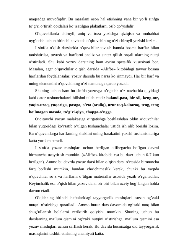 maqsadga muvofiqdir. Bu masalani oson hal etishning yana bir yo’li sinfga
to’g’ri o’tirish qoidalari ko’rsatilgan plakatlarni osib qo’yishdir.
O’quvchilarda  chiroyli,  aniq  va  toza  yozishga  qiziqish  va  muhabbat
uyg’otish uchun birinchi navbatda o’qituvchining o’zi chiroyli yozishi lozim.
I sinfda o’qish darslarida o’quvchilar tovush hamda bosma harflar bilan
tanishtirilsa, tovush va harflarni analiz va sintez qilish orqali ularning nutqi
o’stiriladi. Shu kabi yozuv darsining ham ayrim spetsifik xususiyati bor.
Masalan, agar o’quvchilar o’qish darsida «Alifbe» kitobidagi tayyor bosma
harflardan foydalansalar, yozuv darsida bu narsa ko’rinmaydi. Har bir harf va
uning elementini o’quvchining o’zi namunaga qarab yozadi.
Shuning uchun ham bu sinfda yozuvga o’rgatish o’z navbatida quyidagi
kabi qator tushunchalarni bilishni talab etadi: baland-past, bir xil, keng-tor,
yaqin-uzoq, yuqoriga, pastga, o’rta (oraliq), uzunroq-kaltaroq, teng, teng
bo’lmagan masofa, to’g’ri-qiya, chapga-o’ngga.
O’qituvchi yozuv malakasiga o’rgatishga boshlashdan oldin o’quvchilar
bilan yuqoridagi ko’rsatib o’tilgan tushunchalar ustida ish olib borishi lozim.
Bu o’quvchilarga harflarning shaklini uning harakatini yaxshi tushunishlariga
katta yordam beradi.
I  sinfda  yozuv  mashqlari  uchun  berilgan  alifbegacha  bo’lgan  davrni
birmuncha uzaytirish mumkin. (»Alifbe» kitobida esa bu davr uchun 6-7 kun
berilgan). Ammo bu davrda yozuv darsi bilan o’qish darsi o’rtasida birmuncha
farq  bo’lishi  mumkin,  bundan  cho’chimaslik  kerak,  chunki  bu  vaqtda
o’quvchilar so’z va harflarni o’tilgan materiallar asosida yozib o’rganadilar.
Keyinchalik esa o’qish bilan yozuv darsi bir-biri bilan uzviy bog’langan holda
davom etadi.
O’qishning birinchi haftalaridagi tayyorgarlik mashqlari asosan og’zaki
nutqni o’stirishga qaratiladi. Ammo butun dars davomida og’zaki nutq bilan
shug’ullanish  bolalarni  zeriktirib  qo’yishi  mumkin.  Shuning  uchun  bu
darslarning ma’lum qismini og’zaki nutqini o’stirishga, ma’lum qismini esa
yozuv mashqlari uchun sarflash kerak. Bu davrda husnixatga oid tayyorgarlik
mashqlarini tashkil etishning ahamiyati katta.
