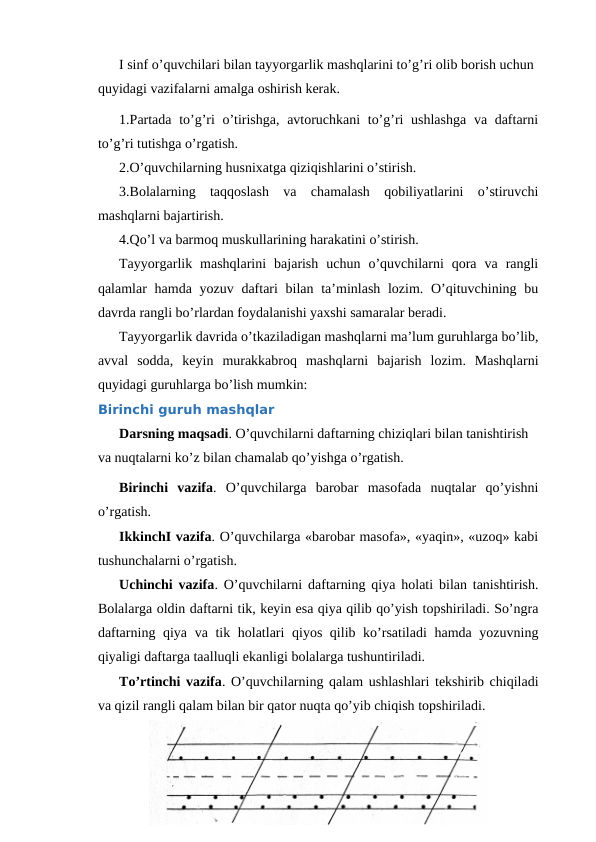 I sinf o’quvchilari bilan tayyorgarlik mashqlarini to’g’ri olib borish uchun 
quyidagi vazifalarni amalga oshirish kerak.
1.Partada to’g’ri  o’tirishga, avtoruchkani  to’g’ri  ushlashga  va daftarni
to’g’ri tutishga o’rgatish.
2.O’quvchilarning husnixatga qiziqishlarini o’stirish.
3.Bolalarning  taqqoslash  va  chamalash  qobiliyatlarini  o’stiruvchi
mashqlarni bajartirish.
4.Qo’l va barmoq muskullarining harakatini o’stirish.
Tayyorgarlik  mashqlarini  bajarish  uchun  o’quvchilarni  qora  va  rangli
qalamlar  hamda yozuv daftari  bilan ta’minlash lozim. O’qituvchining bu
davrda rangli bo’rlardan foydalanishi yaxshi samaralar beradi.
Tayyorgarlik davrida o’tkaziladigan mashqlarni ma’lum guruhlarga bo’lib,
avval  sodda,  keyin  murakkabroq  mashqlarni  bajarish  lozim.  Mashqlarni
quyidagi guruhlarga bo’lish mumkin:
Birinchi guruh mashqlar
Darsning maqsadi. O’quvchilarni daftarning chiziqlari bilan tanishtirish 
va nuqtalarni ko’z bilan chamalab qo’yishga o’rgatish.
Birinchi  vazifa.  O’quvchilarga  barobar  masofada  nuqtalar  qo’yishni
o’rgatish.
IkkinchI vazifa. O’quvchilarga «barobar masofa», «yaqin», «uzoq» kabi
tushunchalarni o’rgatish.
Uchinchi vazifa. O’quvchilarni daftarning qiya holati bilan tanishtirish.
Bolalarga oldin daftarni tik, keyin esa qiya qilib qo’yish topshiriladi. So’ngra
daftarning qiya va tik holatlari qiyos qilib ko’rsatiladi  hamda yozuvning
qiyaligi daftarga taalluqli ekanligi bolalarga tushuntiriladi.
To’rtinchi vazifa. O’quvchilarning qalam ushlashlari tekshirib chiqiladi
va qizil rangli qalam bilan bir qator nuqta qo’yib chiqish topshiriladi.
