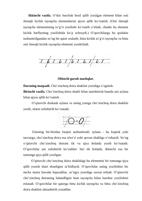 Ikkinchi vazifa. O’tkir burchak hosil qilib yozilgan element bilan osti
ilmoqli kichik tayoqcha elementlarini qiyos qilib ko’rsatish. (Osti ilmoqli
tayoqcha elementining to’g’ri yozilishi ko’rsatib o’tiladi, chunki bu element
kichik  harflarning  yozilishida  ko’p  uchraydi.)  O’quvchilarga  bu  qoidalar
tushuntirilgandan so’ng bir qator oralatib, bitta kichik to’g’ri tayoqcha va bitta
osti ilmoqli kichik tayoqcha elementi yozdiriladi.
Oltinchi guruh mashqlar.
Darsning maqsadi. Cho’zinchoq doira shaklini yozishga o’rgatish.
Birinchi vazifa. Cho’zinchoq doira shakli bilan tanishtirish hamda uni aylana
bilan qiyos qilib ko’rsatish .
O’qituvchi doskada aylana va uning yoniga cho’zinchoq doira shaklini
yozib, ularni solishtirib ko’rsatadi;
 Ularning  bir-biridan  farqini  tushuntiradi:  aylana  -  bu  koptok  yoki
tarvuzga, cho’zinchoq doira esa olxo’ri yoki qovun shakliga o’xshaydi. So’ng
o’qituvchi  cho’zinchoq  doirani  tik  va  qiya  holatda  yozib  ko’rsatadi.
O’quvchilar  uni  solishtirib  ko’radilar:  biri  tik  holatda,  ikkinchi  esa  bir
tomonga qiya qilib yozilgan.
 O’qituvchi cho’zinchoq doira shaklidagi bu elementni bir tomonga qiya
qilib yozish shart ekanligini ta’kidlaydi. O’quvchilar uning yozilishini bir
necha marta havoda bajaradilar, so’ngra yozishga ruxsat etiladi. O’qituvchi
cho’zinchoq doiraning balandligini ham tayoqcha bilan barobar yozilishini
eslatadi. O’quvchilar bir qatorga bitta kichik tayoqcha va bitta cho’zinchoq
doira shaklini almashtirib yozadilar. 
