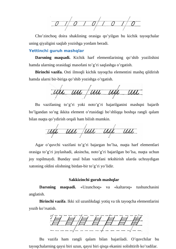 Cho’zinchoq doira shaklining orasiga qo’yilgan bu kichik tayoqchalar
uning qiyaligini saqlab yozishga yordam beradi.
Yettinchi guruh mashqlar
Darsning  maqsadi. Kichik  harf  elementlarining  qo’shib  yozilishini
hamda ularning orasidagi masofani to’g’ri saqlashga o’rgatish.
Birinchi vazifa. Osti ilmoqli kichik tayoqcha elementini mashq qildirish
hamda ularni bir-biriga qo’shib yozishga o’rgatish.
Bu  vazifaning  to’g’ri  yoki  noto’g’ri  bajarilganini  mashqni  bajarib
bo’lgandan so’ng ikkita element o’rtasidagi bo’shliqqa boshqa rangli qalam
bilan nuqta qo’ydirish orqali ham bilish mumkin.
Agar o’quvchi vazifani to’g’ri bajargan bo’lsa, nuqta harf elementlari
orasiga to’g’ri joylashadi, aksincha, noto’g’ri bajarilgan bo’lsa, nuqta uchun
joy topilmaydi.  Bunday usul  bilan vazifani tekshirish ularda uchraydigan
xatoning oldini olishning birdan-bir to’g’ri yo’lidir.
 
 
Sakkizinchi guruh mashqlar
Darsning  maqsadi.
 «Uzunchoq»  va  «kaltaroq»  tushunchasini
anglatish.
Birinchi vazifa. Ikki xil uzunlikdagi yotiq va tik tayoqcha elementlarini
yozib ko’rsatish. 
Bu  vazifa  ham  rangli  qalam  bilan  bajariladi.  O’quvchilar  bu
tayoqchalarning qaysi biri uzun, qaysi biri qisqa ekanini solishtirib ko’radilar.
