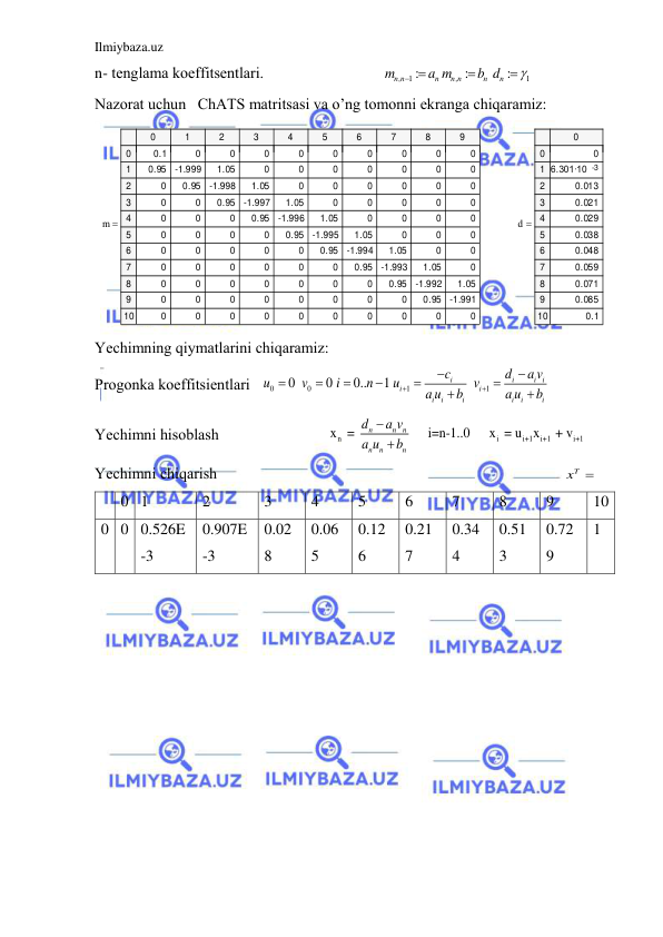 Ilmiybaza.uz 
 
n- tenglаmа koeffitsentlаri.                              
,
1
,
1
:
:
:
n n
n
n n
n
n
m
a m
b d

 


                  
Nаzorаt uchun   ChАTS mаtritsаsi vа o’ng tomonni ekrаngа chiqаrаmiz: 
m
0
1
2
3
4
5
6
7
8
9
0
1
2
3
4
5
6
7
8
9
10
0.1
0
0
0
0
0
0
0
0
0
0.95
-1.999
1.05
0
0
0
0
0
0
0
0
0.95
-1.998
1.05
0
0
0
0
0
0
0
0
0.95
-1.997
1.05
0
0
0
0
0
0
0
0
0.95
-1.996
1.05
0
0
0
0
0
0
0
0
0.95
-1.995
1.05
0
0
0
0
0
0
0
0
0.95
-1.994
1.05
0
0
0
0
0
0
0
0
0.95
-1.993
1.05
0
0
0
0
0
0
0
0
0.95
-1.992
1.05
0
0
0
0
0
0
0
0
0.95
-1.991
0
0
0
0
0
0
0
0
0
0

d
0
0
1
2
3
4
5
6
7
8
9
10
0
6.301·10    
-3
0.013
0.021
0.029
0.038
0.048
0.059
0.071
0.085
0.1

 
Yechimning qiymаtlаrini chiqаrаmiz:  
Progonkа koeffitsientlаri   
0
0
1
1
0
0
0..
1
i
i
i i
i
i
i
i
i
i
i
i
c
d
a v
u
v
i
n
u
v
a u
b
a u
b












 
Yechimni hisoblаsh                            
n
i
i+1
i+1
i+1
x  = 
i=n-1..0     x  = u
x
 + v
 
n
n
n
n
n
n
d
a v
a u
b


 
Yechimni chiqаrish                                                                                         
xT
             
 
0 1 
2 
3 
4 
5 
6 
7 
8 
9 
10 
0 0 0.526E
-3 
0.907E
-3 
0.02
8 
0.06
5 
0.12
6 
0.21
7 
0.34
4 
0.51
3 
0.72
9 
1 
 
 
