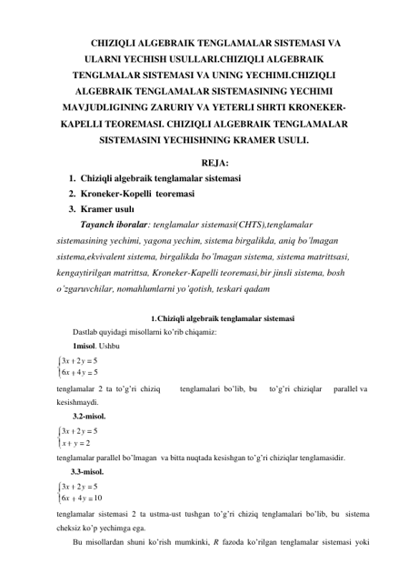 3x 2 y 
5 
x y 
2 
CHIZIQLI ALGEBRAIK TENGLAMALAR SISTEMASI VA 
ULARNI YECHISH USULLARI.CHIZIQLI ALGEBRAIK 
TENGLMALAR SISTEMASI VA UNING YECHIMI.CHIZIQLI 
ALGEBRAIK TENGLAMALAR SISTEMASINING YECHIMI 
MAVJUDLIGINING ZARURIY VA YETERLI SHRTI KRONEKER- 
KAPELLI TEOREMASI. CHIZIQLI ALGEBRAIK TENGLAMALAR 
SISTEMASINI YECHISHNING KRAMER USULI. 
REJA: 
1. Chiziqli algebraik tenglamalar sistemasi 
2. Kroneker-Kopelli teoremasi 
3. Kramer usulı 
Tayanch iboralar: tenglamalar sistemasi(CHTS),tenglamalar 
sistemasining yechimi, yagona yechim, sistema birgalikda, aniq bo’lmagan 
sistema,ekvivalent sistema, birgalikda bo’lmagan sistema, sistema matrittsasi, 
kengaytirilgan matrittsa, Kroneker-Kapelli teoremasi, bir jinsli sistema, bosh 
o’zgaruvchilar, nomahlumlarni yo’qotish, teskari qadam 
 
1. Chiziqli algebraik tenglamalar sistemasi 
Dastlab quyidagi misollarni ko’rib chiqamiz: 
1misol. Ushbu 
3x 2 y 
5 
6x 4 y 
5 
 
tenglamalar 2 ta to’g’ri chiziq 
tenglamalari bo’lib, bu 
to’g’ri chiziqlar 
parallel va 
kesishmaydi. 
3.2-misol. 
tenglamalar parallel bo’lmagan va bitta nuqtada kesishgan to’g’ri chiziqlar tenglamasidir. 
3.3-misol. 
3x 2 y 5 
6x 
4 y 10 
 
tenglamalar sistemasi 2 ta ustma-ust tushgan to’g’ri chiziq tenglamalari bo’lib, bu sistema 
cheksiz ko’p yechimga ega. 
Bu misollardan shuni ko’rish mumkinki, R fazoda ko’rilgan tenglamalar sistemasi yoki 
