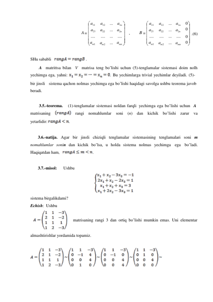 a11 
A 
a21 
.... 
am1 
a12 
a22 
.... 
am 2 
... 
... 
... 
... 
a1n 
a2n 
, 
.... 
amn 
a11 
B 
a21 
.... 
am1 
a12 
a22 
.... 
am 2 
... 
... 
... 
... 
a1n 
a2n 
.... 
amn 
0 
0 
0 .(6) 
0 
 
 
SHu sababli   
 . 
A matrittsa bilan V matrisa teng bo’lishi uchun (5)-tenglamalar sistemasi doim nolh 
yechimga ega, yahni: 
. Bu yechimlarga trivial yechimlar deyiladi. (5)- 
bir jinsli sistema qachon nolmas yechimga ega bo’lishi haqidagi savolga ushbu teorema javob 
beradi. 
 
3.5.-teorema. 
(1)-tenglamalar sistemasi noldan farqli yechimga ega bo’lishi uchun   A 
matrisaning 
    rangi nomahlumlar 
soni (n) dan kichik 
bo’lishi zarur va 
yetarlidir: 
. 
 
3.6.-natija. Agar bir jinsli chiziqli tenglamalar sistemasining tenglamalari soni m 
nomahlumlar sonin dan kichik bo’lsa, u holda sistema nolmas yechimga ega bo’ladi. 
Haqiqatdan ham, 
. 
 
3.7.-misol: 
Ushbu 
 
sistema birgalikdami? 
Echish: Ushbu 
 
matrisaning rangi 3 dan ortiq bo’lishi mumkin emas. Uni elementar 
 
 
almashtirishlar yordamida topamiz. 
 
 
