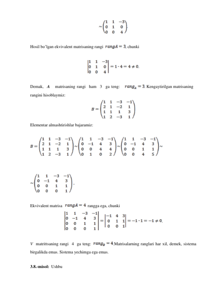  
. 
 
 
 
Hosil bo’lgan ekvivalent matrisaning rangi 
, chunki 
 
 
 
. 
 
 
 
Demak,   A 
matrisaning rangi   ham   3   ga teng: 
. Kengaytirilgan matrisaning 
rangini hisoblaymiz: 
 
 
 
 
Elementar almashtirishlar bajaramiz: 
 
 
 
 
 
 
 
 
Ekvivalent matrisa 
  rangga ega, chunki 
 
 
. 
 
 
 
 
V matrittsaning rangi 4 ga teng: 
.Matrisalarning ranglari har xil, demek, sistema 
birgalikda emas. Sistema yechimga ega emas. 
 
3.8.-misol: Ushbu 
