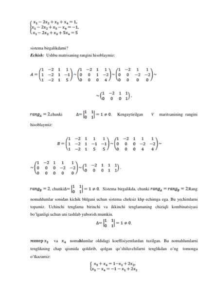  
 
 
sistema birgalikdami? 
Echish: Ushbu matrisaning rangini hisoblaymiz: 
 
 
 
 
 
 
,chunki 
. 
Kengaytirilgan 
V 
maritsanining rangini 
 
hisoblaymiz: 
 
 
 
 
 
 
, chunki 
. Sistema birgalikda, chunki 
.Rang 
 
nomahlumlar sonidan kichik bhlgani uchun sistema cheksiz khp echimga ega. Bu yechimlarni 
topamiz. Uchinchi tenglama birinchi va ikkinchi tenglamaning chiziqli kombinatsiyasi 
bo’lganligi uchun uni tashlab yuborish mumkin. 
. 
 
 
 
va 
nomahlumlar oldidagi koeffisiyentlardan tuzilgan. Bu nomahlumlarni 
tenglikning chap qismida qoldirib, qolgan qo’shiluvchilarni tenglikdan o’ng 
tomonga 
o’tkazamiz: 
 
