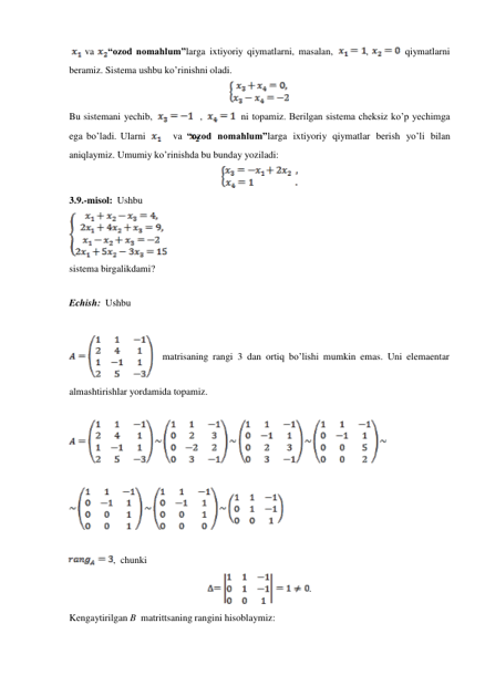 va 
“ozod nomahlum”larga ixtiyoriy qiymatlarni, masalan, 
, 
   qiymatlarni 
beramiz. Sistema ushbu ko’rinishni oladi. 
 
 
Bu sistemani yechib, 
   , 
  ni topamiz. Berilgan sistema cheksiz ko’p yechimga 
ega bo’ladi. Ularni 
va “ozod nomahlum”larga ixtiyoriy qiymatlar berish yo’li bilan 
aniqlaymiz. Umumiy ko’rinishda bu bunday yoziladi: 
 
 
3.9.-misol: Ushbu 
 
sistema birgalikdami? 
 
 
Echish: Ushbu 
 
 
 
 
matrisaning rangi 3 dan ortiq bo’lishi mumkin emas. Uni elemaentar 
 
 
almashtirishlar yordamida topamiz. 
 
 
 
 
 
 
, chunki 
 
. 
 
Kengaytirilgan B matrittsaning rangini hisoblaymiz: 
