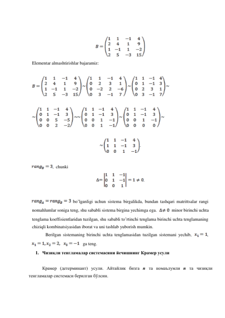  
 
 
 
Elementar almashtirishlar bajaramiz: 
 
 
 
 
 
 
 
. 
 
 
 
, chunki 
 
. 
 
 
 
  bo’lganligi uchun sistema birgalikda, bundan tashqari matrittsalar rangi 
nomahlumlar soniga teng, shu sababli sistema birgina yechimga ega. 
minor birinchi uchta 
tenglama koeffisientlaridan tuzilgan, shu sababli to’rtinchi tenglama birinchi uchta tenglamaning 
chiziqli kombinatsiyasidan iborat va uni tashlab yuborish mumkin. 
Berilgan sistemaning birinchi uchta tenglamasidan tuzilgan sistemani yechib, 
, 
   ga teng. 
1. Чизиқли тенгламалар системасини йечишнинг Крамер усули 
 
 
Крамер (детерминант) усули. Айтайлик бизга n та номаълумли n та чизиқли 
тенгламалар системаси берилган бўлсин. 
