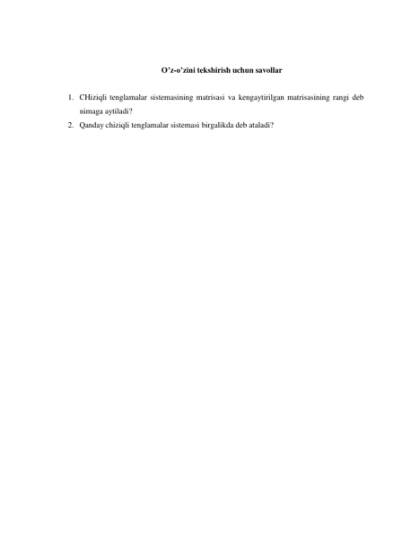  
O’z-o’zini tekshirish uchun savollar 
 
 
1. CHiziqli tenglamalar sistemasining matrisasi va kengaytirilgan matrisasining rangi deb 
nimaga aytiladi? 
2. Qanday chiziqli tenglamalar sistemasi birgalikda deb ataladi? 
