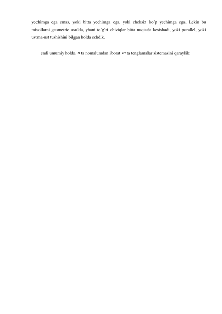 yechimga ega emas, yoki bitta yechimga ega, yoki cheksiz ko’p yechimga ega. Lekin bu 
misollarni geometric usulda, yhani to’g’ri chiziqlar bitta nuqtada kesishadi, yoki parallel, yoki 
ustma-ust tushishini bilgan holda echdik. 
 
endi umumiy holda n ta nomalumdan iborat m ta tenglamalar sistemasini qaraylik: 
