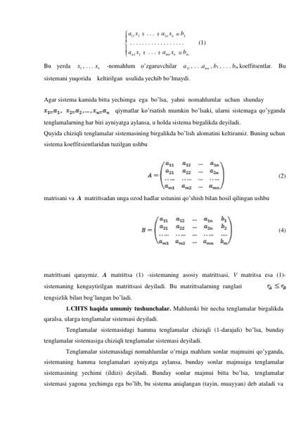 a11 x1 
. . . 
a1n xn 
b1 
. . . . . . . . . . . . . . . . . . 
(1) 
am1 x1 
. . 
amn xn 
bm 
 
Bu yerda 
x1 , . . . xn 
-nomahlum o’zgaruvchilar 
a11 , . . .amn , b1 , . . . bm koeffitsentlar. Bu 
sistemani yuqorida keltirilgan usulida yechib bo’lmaydi. 
 
 
Agar sistema kamida bitta yechimga ega bo’lsa, yahni nomahlumlar uchun shunday 
qiymatlar ko’rsatish mumkin bo’lsaki, ularni sistemaga qo’yganda 
tenglamalarning har biri ayniyatga aylansa, u holda sistema birgalikda deyiladi. 
Quyida chiziqli tenglamalar sistemasining birgalikda bo’lish alomatini keltiramiz. Buning uchun 
sistema koeffitsientlaridan tuzilgan ushbu 
 
 
 
 
 
 
matrisani va A matrittsadan unga ozod hadlar ustunini qo’shish bilan hosil qilingan ushbu 
(2) 
 
 
 
 
(4) 
 
 
 
 
 
 
matrittsani qaraymiz. A matrittsa (1) -sistemaning asosiy matrittsasi, V matritsa esa (1)- 
sistemaning kengaytirilgan matrittsasi deyiladi. Bu matrittsalarning ranglari          
 
tengsizlik bilan bog’langan bo’ladi. 
1. CHTS haqida umumiy tushunchalar. Mahlumki bir necha tenglamalar birgalikda 
qaralsa, ularga tenglamalar sistemasi deyiladi. 
Tenglamalar sistemasidagi hamma tenglamalar chiziqli (1-darajali) bo’lsa, bunday 
tenglamalar sistemasiga chiziqli tenglamalar sistemasi deyiladi. 
Tenglamalar sistemasidagi nomahlumlar o’rniga mahlum sonlar majmuini qo’yganda, 
sistemaning hamma tenglamalari ayniyatga aylansa, bunday sonlar majmuiga tenglamalar 
sistemasining yechimi (ildizi) deyiladi. Bunday sonlar majmui bitta bo’lsa, tenglamalar 
sistemasi yagona yechimga ega bo’lib, bu sistema aniqlangan (tayin, muayyan) deb ataladi va 
. 
