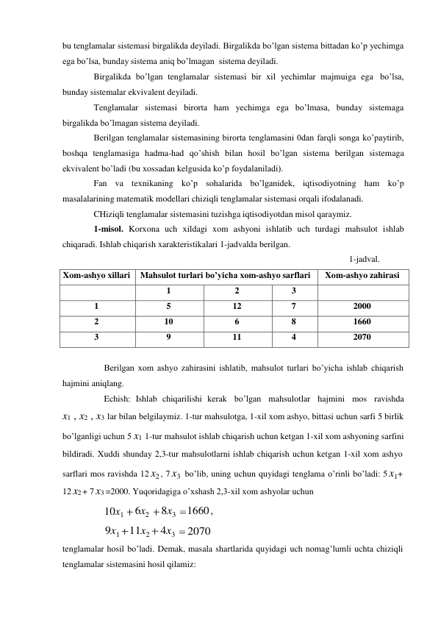 bu tenglamalar sistemasi birgalikda deyiladi. Birgalikda bo’lgan sistema bittadan ko’p yechimga 
ega bo’lsa, bunday sistema aniq bo’lmagan  sistema deyiladi. 
Birgalikda bo’lgan tenglamalar sistemasi bir xil yechimlar majmuiga ega bo’lsa, 
bunday sistemalar ekvivalent deyiladi. 
Tenglamalar sistemasi birorta ham yechimga ega bo’lmasa, bunday sistemaga 
birgalikda bo’lmagan sistema deyiladi. 
Berilgan tenglamalar sistemasining birorta tenglamasini 0dan farqli songa ko’paytirib, 
boshqa tenglamasiga hadma-had qo’shish bilan hosil bo’lgan sistema berilgan sistemaga 
ekvivalent bo’ladi (bu xossadan kelgusida ko’p foydalaniladi). 
Fan va texnikaning ko’p sohalarida bo’lganidek, iqtisodiyotning ham ko’p 
masalalarining matematik modellari chiziqli tenglamalar sistemasi orqali ifodalanadi. 
CHiziqli tenglamalar sistemasini tuzishga iqtisodiyotdan misol qaraymiz. 
1-misol. Korxona uch xildagi xom ashyoni ishlatib uch turdagi mahsulot ishlab 
chiqaradi. Ishlab chiqarish xarakteristikalari 1-jadvalda berilgan. 
1-jadval. 
 
Xom-ashyo xillari 
Mahsulot turlari bo’yicha xom-ashyo sarflari 
Xom-ashyo zahirasi 
 
1 
2 
3 
 
1 
5 
12 
7 
2000 
2 
10 
6 
8 
1660 
3 
9 
11 
4 
2070 
 
Berilgan xom ashyo zahirasini ishlatib, mahsulot turlari bo’yicha ishlab chiqarish 
hajmini aniqlang. 
Echish: Ishlab chiqarilishi kerak bo’lgan mahsulotlar hajmini mos ravishda 
x1 , x2 , x3 lar bilan belgilaymiz. 1-tur mahsulotga, 1-xil xom ashyo, bittasi uchun sarfi 5 birlik 
bo’lganligi uchun 5 x1 1-tur mahsulot ishlab chiqarish uchun ketgan 1-xil xom ashyoning sarfini 
bildiradi. Xuddi shunday 2,3-tur mahsulotlarni ishlab chiqarish uchun ketgan 1-xil xom ashyo 
sarflari mos ravishda 12 x2 , 7 x3 bo’lib, uning uchun quyidagi tenglama o’rinli bo’ladi: 5 x1+ 
12 x2 + 7 x3 =2000. Yuqoridagiga o’xshash 2,3-xil xom ashyolar uchun 
 
10x1 
9x1 
6x2 
11x2 
8x3 
4x3 
1660 , 
2070 
tenglamalar hosil bo’ladi. Demak, masala shartlarida quyidagi uch nomag’lumli uchta chiziqli 
tenglamalar sistemasini hosil qilamiz: 
