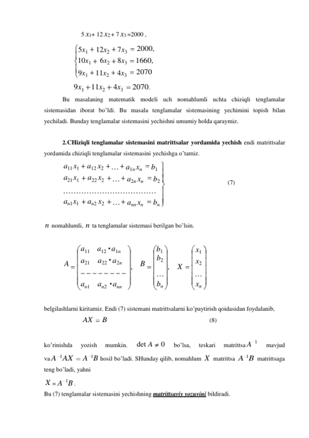 a11 a12 a1n 
a21 
a22 a2n 
, 
an1 
an2 ann 
1 
5 x1+ 12 x2 + 7 x3 =2000 , 
 
5x1 
12x2 
7x3 
2000, 
10x1 
6x2 
8x3 
1660, 
9x1 
11x2 
4x3 
2070 
 
9x1 11x2 
4x3 
2070. 
Bu masalaning matematik modeli uch nomahlumli uchta chiziqli tenglamalar 
sistemasidan iborat bo’ldi. Bu masala tenglamalar sistemasining yechimini topish bilan 
yechiladi. Bunday tenglamalar sistemasini yechishni umumiy holda qaraymiz. 
 
2. CHiziqli tenglamalar sistemasini matrittsalar yordamida yechish endi matrittsalar 
yordamida chiziqli tenglamalar sistemasini yechishga o’tamiz. 
a11 x1 
a21 x1 
a12 x2 
a22 x2 
… a1n xn 
b1 
… a2n xn 
b2 
 
 
(7) 
……………………………… 
an1 x1 
an2 x2 
… ann xn 
bn 
 
 
n nomahlumli, n ta tenglamalar sistemasi berilgan bo’lsin. 
 
 
b1 
A 
B 
b2 
… 
bn 
 
 
belgilashlarni kiritamiz. Endi (7) sistemani matrittsalarni ko’paytirish qoidasidan foydalanib, 
AX 
B 
(8) 
 
 
ko’rinishda 
yozish 
mumkin. 
det A 
0 
bo’lsa, 
teskari 
matrittsa A 
mavjud 
va A 1AX 
A 1B hosil bo’ladi. SHunday qilib, nomahlum X  matrittsa A 1B 
 
matrittsaga 
teng bo’ladi, yahni 
X = A 1B . 
Bu (7) tenglamalar sistemasini yechishning matrittsaviy yozuvini bildiradi. 
X 
x1 
x2 
… 
xn 
 
 
, 
