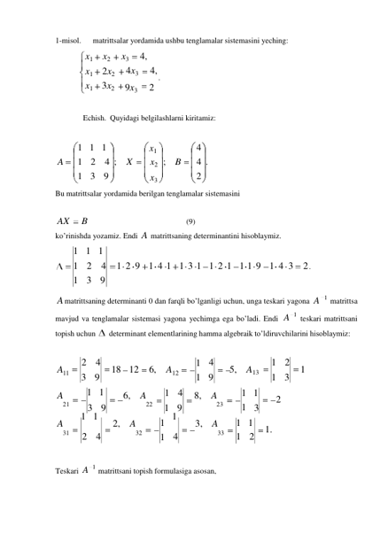 1 
1 
1 
1 
1 
1-misol. 
matrittsalar yordamida ushbu tenglamalar sistemasini yeching: 
x1 
x2 
x1 2x2 
x1 3x2 
x3 
4, 
4x3 
4, 
. 
9x3 
2 
 
 
Echish. Quyidagi belgilashlarni kiritamiz: 
 
 
 
 
1 1 1  
 
x1  
 
4 
A 
1 2 4 ; X 
x2 ; B 
4 . 
 
1 3 9  
 
x3  
 
2 
 
Bu matrittsalar yordamida berilgan tenglamalar sistemasini 
 
 
AX 
B 
(9) 
ko’rinishda yozamiz. Endi A matrittsaning determinantini hisoblaymiz. 
1 1 1 
1 2 4 
1 3 9 
 
1 2 9 
 
1 4 1 
 
1 3 1 
 
1 2 1 
 
1 1 9 
 
1 4 3 2 . 
 
A matrittsaning determinanti 0 dan farqli bo’lganligi uchun, unga teskari yagona A 
matrittsa 
 
mavjud va tenglamalar sistemasi yagona yechimga ega bo’ladi. Endi A 
teskari matrittsani 
topish uchun 
  determinant elementlarining hamma algebraik to’ldiruvchilarini hisoblaymiz: 
 
 
A11 
 
A 
2 4 
18 
3 9 
1 1 
 
12 
6, 
 
6, A 
A12 
1 4 
4 
9 
 8, A 
5, A13 
1 
1 2 
1 
1 3 
 
 
21 
3 9 
22 
A 
1 1 
2, A 
1 9 
23 
1 
3, A 
3 
1 1 
1. 
31 
2 4 
32 
4 
33 
1 2 
 
 
 
Teskari A 
matrittsani topish formulasiga asosan, 
2 
1 
1 
1 
1 
