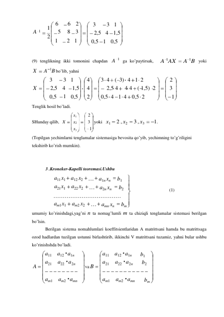 1 
1 
a11 
a12 a1n 
a21 
a22 a2n 
am1 
am2 amn 
6 
6 2 
A 
1 
5 
8 3 
2 1 
2 1 
3 
2,5 
0,5 
3 1 
4 1,5 
0,5 
 
 
(9) tenglikning ikki tomonini chapdan A 
ga ko’paytirsak, 
A 1AX 
A 1B yoki 
X 
A 1B bo’lib, yahni 
3 
X 
2,5 
3 1 
4 
4 
1,5 
4 
3 4 ( 
2,5 4 
3) 4 
4 4 
1 2 
( 1,5) 2 
0,5 
0,5 
2 
0,5 4 1 4 0,5 2 
 
Tenglik hosil bo’ladi. 
x1 
SHunday qilib, X 
x2 
x3 
yoki х1 
2 , х2 
3 , х3 
1. 
(Topilgan yechimlarni tenglamalar sistemasiga bevosita qo’yib, yechimning to’g’riligini 
tekshirib ko’rish mumkin). 
 
 
3 .Kroneker-Kapelli teoremasi.Ushbu 
a11 x1 
a21 x1 
a12 x2 
a22 x2 
… a1n xn 
b1 
… a2n xn 
b2 
 
 
 
(1) 
……………………………… 
am1 x1 
am2 x2 
… amn xn 
bm 
umumiy ko’rinishdagi,yag’ni n ta nomag’lumli m ta chiziqli tenglamalar sistemasi berilgan 
bo’lsin. 
Berilgan sistema nomahlumlari koeffitsientlaridan A matrittsani hamda bu matrittsaga 
ozod hadlardan tuzilgan ustunni birlashtirib, ikkinchi V matrittsani tuzamiz, yahni bular ushbu 
ko’rinishshda bo’ladi. 
 
 
A 
va B 
1 
2 
3 
1 
1 
2 
3 
1 
a11 
a12 a1n 
a21 
a22 a2n 
b1 
b2 
am1 
am2 amn 
bm 

