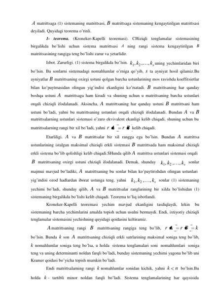 А matrittsaga (1) sistemaning matrittsasi, B matrittsaga sistemaning kengaytirilgan matrittsasi 
deyiladi. Quyidagi teorema o’rinli. 
1- teorema. (Kroneker-Kapelli teoremasi). CHiziqli tenglamalar sistemasining 
birgalikda bo’lishi uchun sistema matrittsasi А ning rangi sistema kengaytirilgan B 
matrittsasining rangiga teng bo’lishi zarur va yetarlidir. 
Isbot. Zarurligi. (1) sistema birgalikda bo’lsin. k1, k2 ,…, ks uning yechimlaridan biri 
bo’lsin. Bu sonlarni sistemadagi nomahlumlar o’rniga qo’yib, s ta ayniyat hosil qilamiz.Bu 
ayniyatlar B matrittsaning oxirgi ustuni qolgan barcha ustunlarining mos ravishda koeffitsietlar 
bilan ko’paytmasidan olingan yig’indisi ekanligini ko’rsatadi. B matrittsaning har qanday 
boshqa ustuni A matrittsaga ham kiradi va shuning uchun u matrittsaning barcha ustunlari 
orqali chiziqli ifodalanadi. Aksincha, A matrittsaning har qanday ustuni B matrittsani ham 
ustuni bo’ladi, yahni bu matrittsaning ustunlari orqali chiziqli ifodalanadi. Bundan A va B 
matrittsalarning ustunlari sistemasi o’zaro ekvivalent ekanligi kelib chiqadi, shuning uchun bu 
matrittsalarning rangi bir xil bo’ladi, yahni r A 
r B kelib chiqadi. 
Etarliligi. A va B matrittsalar bir xil rangga ega bo’lsin. Bundan A matrittsa 
ustunlarining istalgan maksimal chiziqli erkli sistemasi B matrittsada ham maksimal chiziqli 
erkli sistema bo’lib qolishligi kelib chiqadi.SHunda qilib A matrittsa ustunlari sistemasi orqali 
B matrittsaning oxirgi ustuni chiziqli ifodalanadi. Demak, shunday k1, k2 ,…, ks sonlar 
majmui mavjud bo’ladiki, A matrittsaning bu sonlar bilan ko’paytirishdan olingan ustunlari 
yig’indisi ozod hadlardan iborat ustunga teng, yahni k1, k2 ,…, ks sonlar (1) sistemaning 
yechimi bo’ladi, shunday qilib, A va B matrittsalar ranglarining bir xilda bo’lishidan (1) 
sistemaning birgalikda bo’lishi kelib chiqadi. Teorema to’liq isbotlandi. 
Kroneker-Kapelli teoremasi yechim mavjud ekanligini tasdiqlaydi, lekin 
bu 
sistemaning barcha yechimlarini amalda topish uchun usulni bermaydi. Endi, ixtiyoriy chiziqli 
tenglamalar sistemasini yechishning quyidagi qoidasini keltiramiz. 
A matrittsaning rangi B matrittsaning rangiga teng bo’lib, r A 
r B 
k 
bo’lsin. Bunda k son A matrittsaning chiziqli erkli satrlarining maksimal soniga teng bo’lib, 
k nomahlumlar soniga teng bo’lsa, u holda sistema tenglamalari soni nomahlumlari soniga 
teng va uning determinanti noldan farqli bo’ladi, bunday sistemaning yechimi yagona bo’lib uni 
Kramer qoidasi bo’yicha topish mumkin bo’ladi. 
Endi matrittsalarning rangi k nomahlumlar sonidan kichik, yahni k 
n bo’lsin.Bu 
holda k - tartibli minor noldan farqli bo’ladi. Sistema tenglamalarining har qaysisida 
