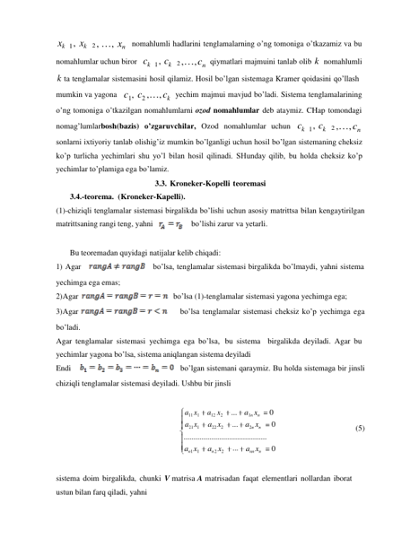xk 1 , xk 2 , …, xn nomahlumli hadlarini tenglamalarning o’ng tomoniga o’tkazamiz va bu 
nomahlumlar uchun biror ck 1 , ck 2 ,…, cn qiymatlari majmuini tanlab olib k nomahlumli 
k ta tenglamalar sistemasini hosil qilamiz. Hosil bo’lgan sistemaga Kramer qoidasini qo’llash 
mumkin va yagona c1, c2 ,…, ck yechim majmui mavjud bo’ladi. Sistema tenglamalarining 
o’ng tomoniga o’tkazilgan nomahlumlarni ozod nomahlumlar deb ataymiz. CHap tomondagi 
nomag’lumlarbosh(bazis) o’zgaruvchilar, Ozod nomahlumlar uchun ck 1 , ck 2 ,…, cn 
sonlarni ixtiyoriy tanlab olishig’iz mumkin bo’lganligi uchun hosil bo’lgan sistemaning cheksiz 
ko’p turlicha yechimlari shu yo’l bilan hosil qilinadi. SHunday qilib, bu holda cheksiz ko’p 
yechimlar to’plamiga ega bo’lamiz. 
3.3. Kroneker-Kopelli teoremasi 
3.4.-teorema. (Kroneker-Kapelli). 
(1)-chiziqli tenglamalar sistemasi birgalikda bo’lishi uchun asosiy matrittsa bilan kengaytirilgan 
matrittsaning rangi teng, yahni 
bo’lishi zarur va yetarli. 
 
Bu teoremadan quyidagi natijalar kelib chiqadi: 
1) Agar 
    bo’lsa, tenglamalar sistemasi birgalikda bo’lmaydi, yahni sistema 
yechimga ega emas; 
2) Agar 
   bo’lsa (1)-tenglamalar sistemasi yagona yechimga ega; 
3) Agar 
    bo’lsa tenglamalar sistemasi cheksiz ko’p yechimga ega 
bo’ladi. 
Agar tenglamalar sistemasi yechimga ega bo’lsa, bu sistema   birgalikda deyiladi. Agar bu 
yechimlar yagona bo’lsa, sistema aniqlangan sistema deyiladi 
Endi    
   bo’lgan sistemani qaraymiz. Bu holda sistemaga bir jinsli 
chiziqli tenglamalar sistemasi deyiladi. Ushbu bir jinsli 
 
a11 x1 
a21 x1 
a12 x2 
a22 x2 
... 
... 
a1n xn 
0 
a2n xn 
0 
 
 
(5) 
.......................................... 
an1 x1 
an 2 x2 
... ann xn 
0 
 
 
sistema doim birgalikda, chunki V matrisa A matrisadan faqat elementlari nollardan iborat 
ustun bilan farq qiladi, yahni 
