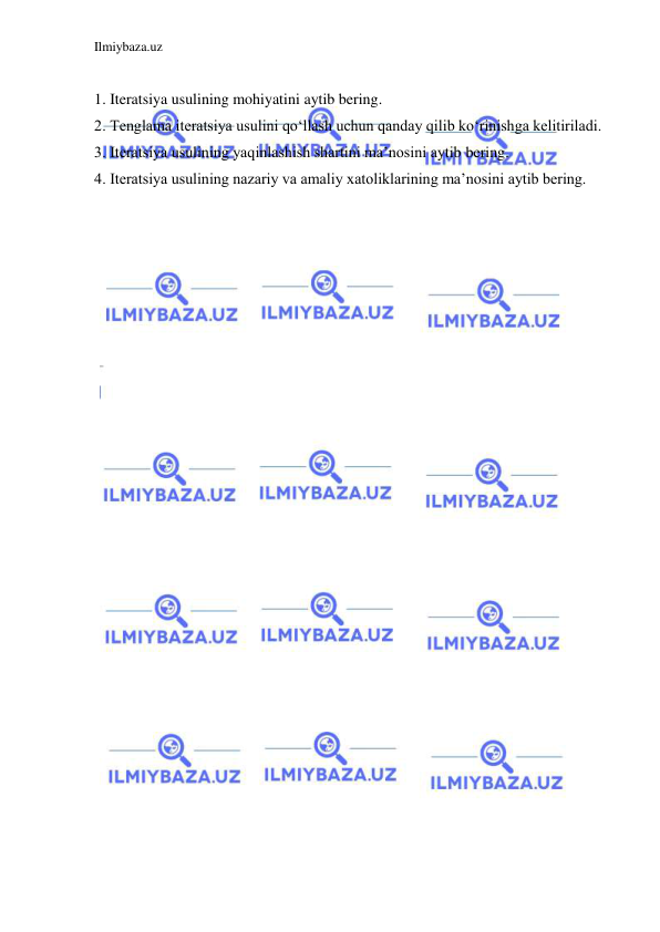 Ilmiybaza.uz 
 
 
1. Iteratsiya usulining mohiyatini aytib bering. 
2. Tenglama iteratsiya usulini qo‘llash uchun qanday qilib ko‘rinishga kelitiriladi. 
3. Iteratsiya usulining yaqinlashish shartini ma’nosini aytib bering. 
4. Iteratsiya usulining nazariy va amaliy xatoliklarining ma’nosini aytib bering. 
 
