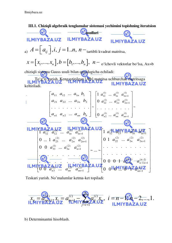 Ilmiybaza.uz 
 
 
III.1. Chiziqli algebraik tenglamalar sistemasi yechimini topishning iteratsion 
usullari 
 
a) 
, ,
1.. ,
ij
А
a
i j
n n







tartibli kvadrat matritsa, 
 




1
1
,...,
,
,...,
,
n
n
x
x
x
b
b
b
n


 o‘lchovli vektorlar bo‘lsa, Ax=b 
chiziqli sistema Gauss usuli bilan quyidagicha echiladi: 
 
To‘g‘ri yurish. Kengaytirilgan [A|b] matritsa uchburchak matritsaga 
keltiriladi.  












b
nn
n
n
n
n
b
a
a
a
b
a
a
a
b
a
a
a
...
. .
. . . . . . .
.
...
...
2
1
2
2
22
21
1
1
12
11
~ 

















)
1(
1
1( )
1( )
2
1)
(
1
2
(1)
2
1( )
22
1)
(
1
1
(1)
1
1( )
12
...
0
. . . . . . . .
.
...
0
...
1
nn
nn
n
n
n
n
n
a
a
a
a
a
a
a
a
a
~ 
 
            




















































)
(
1
1)
(
1
1
1)
(
1
2)
(
1
2
(2)
2
(2)
22
1)
(
1
1
(1)
1
(1)
13
(1)
12
2)
(
1
(2)
(2)
3
2)
(
1
(2)
3
(1)
33
2)
(
1
2
(2)
2
(2)
23
1)
(
1
1
(1)
1
(1)
12
(1)
12
0 0 ... 0 1
0
0 0 1
0
. . . . . . . . .
.
. . . . . . . . .
.
...
1
0
...
1
... ~
~
...
0
0
. .
.
.
.
.
. .
.
. .
.
.
.
. . . .
.
...
0
0
...
... 1
0
...
1
n
nn
n
n
n
n
n
n
n
n
n
n
nn
nn
n
n
n
n
n
n
n
a
a
a
a
a
a
a
a
a
a
a
a
a
a
a
a
a
a
a
a
a
a
a
 
 Teskari yurish. No’malumlar ketma-ket topiladi: 
                             
( )
( )
( )
1
1
1
,
,
1,
2,...,1.
n
n
i
i
n
nn
i
in
ij
i
j i
x
a
x
a
a x
i
n
n


 







 
 
b) Determinantni hisoblash. 
