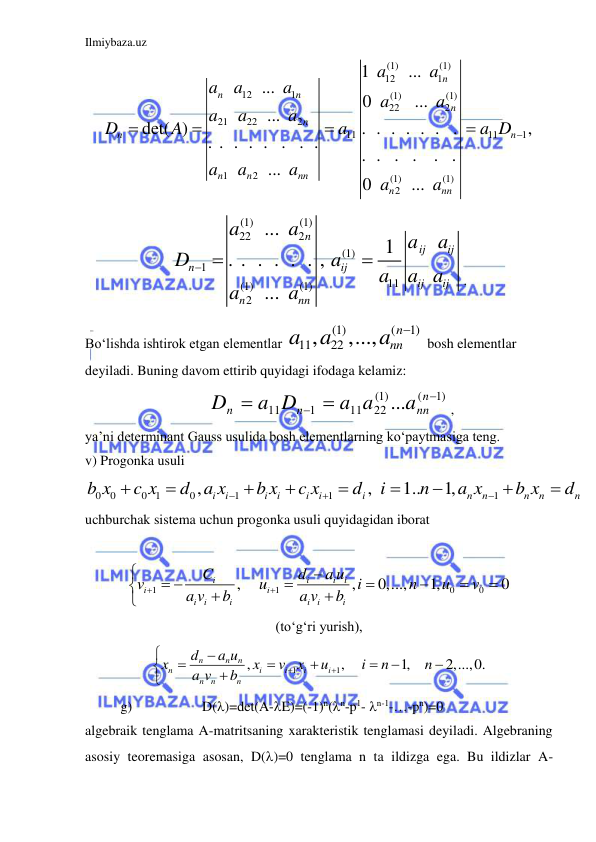 Ilmiybaza.uz 
 
(1)
(1)
12
1
12
1
(1)
(1)
22
2
21
22
2
11
11
1
1
2
(1)
(1)
2
1
...
...
0
...
...
det( )
. . . . . . .
,
. . . . . . . .
. . . .
. .
...
0
...
n
n
n
n
n
n
n
n
n
nn
n
nn
a
a
a
a
a
a
a
a
a
a
D
A
a
a D
a
a
a
a
a





                
(1)
(1)
22
2
(1)
1
11
(1)
(1)
2
...
1
. . . . . . ,
...
n
ij
ij
n
ij
ij
ij
n
nn
a
a
a
a
D
a
a a
a
a
a
 

. 
Bo‘lishda ishtirok etgan elementlar 
(1)
(
1)
11
, 22
,...,
n
nn
a
a
a

 bosh elementlar 
deyiladi. Buning davom ettirib quyidagi ifodaga kelamiz: 
                                   
1)
(
(1)
22
11
1
11
...

 

n
nn
n
n
a
a a
a D
D
, 
ya’ni determinant Gauss usulida bosh elementlarning ko‘paytmasiga teng. 
v) Progonka usuli  
0
0
0 1
0
1
1
1
,
,
1..
1,
i
i
i
i
i
i
i
n
n
n
n
n
b x
c x
d a x
b x
c x
d
i
n
a x
b x
d












 
uchburchak sistema uchun progonka usuli quyidagidan iborat 
 
1
1
0
0
,
,
0,...,
1,
0
i
i
i
i
i
i
i
i
i
i
i
i
C
d
a u
v
u
i
n
u
v
a v
b
a v
b




 









                         
(to‘g‘ri yurish), 
1
1
,
,
1,
2,...,0.
n
n
n
n
i
i
i
i
n
n
n
d
a u
x
x
v
x
u
i
n
n
a v
b













              
g)                    D()=det(A-E)=(-1)n(n-p1- n-1-…-pn)=0 
algebraik tenglama A-matritsaning xarakteristik tenglamasi deyiladi. Algebraning 
asosiy teoremasiga asosan, D()=0 tenglama n ta ildizga ega. Bu ildizlar A-
