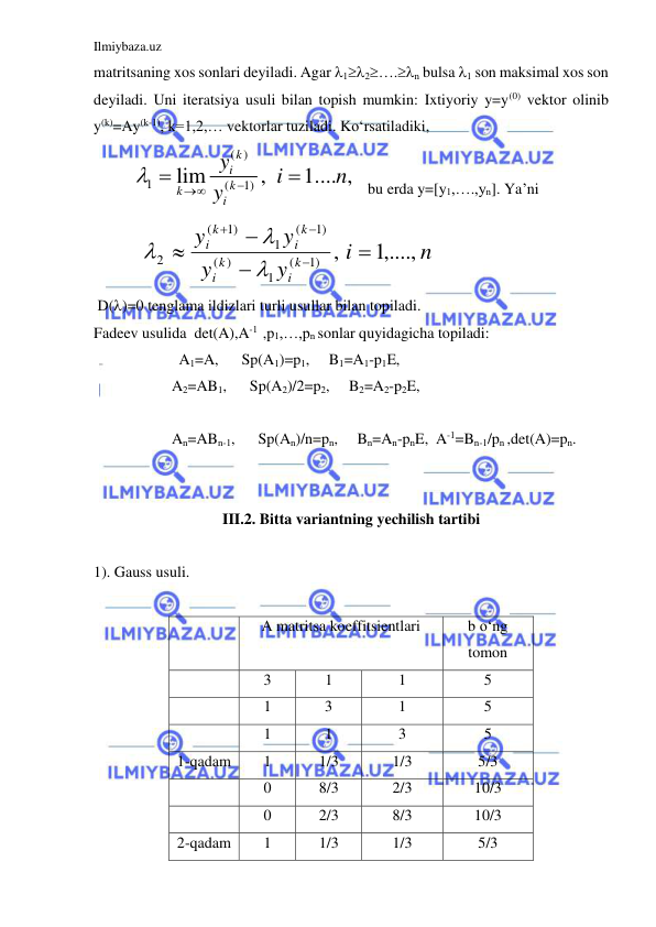 Ilmiybaza.uz 
 
matritsaning xos sonlari deyiladi. Agar 12….n bulsa 1 son maksimal xos son 
deyiladi. Uni iteratsiya usuli bilan topish mumkin: Ixtiyoriy y=y(0) vektor olinib 
y(k)=Ay(k-1), k=1,2,… vektorlar tuziladi. Ko‘rsatiladiki,  
( )
1
(
1)
lim
,
1.... ,
k
i
k
k
i
y
i
n
y


 

 bu erda y=[y1,….,yn]. Ya’ni  
           
n
i
y
y
y
y
k
i
k
i
k
i
k
i
1,....,
,
1)
(
1
)
(
1)
(
1
1)
(
2










 
 D()=0 tenglama ildizlari turli usullar bilan topiladi. 
Fadeev usulida  det(A),A-1  ,p1,…,pn sonlar quyidagicha topiladi: 
                       A1=A,      Sp(A1)=p1,     B1=A1-p1E, 
  
 
A2=AB1,      Sp(A2)/2=p2,     B2=A2-p2E, 
 
 
 
An=ABn-1,      Sp(An)/n=pn,     Bn=An-pnE,  A-1=Bn-1/pn ,det(A)=pn. 
 
                          
III.2. Bitta variantning yechilish tartibi 
 
1). Gauss usuli. 
 
 
 
A matritsa koeffitsientlari 
b o‘ng 
tomon 
 
3 
1 
1 
5 
 
1 
      3 
1 
5 
 
1 
1 
3 
5 
1-qadam 
1 
1/3 
1/3 
5/3 
 
0 
8/3 
2/3 
10/3 
 
0 
2/3 
8/3 
10/3 
2-qadam 
1 
1/3 
1/3 
5/3 
