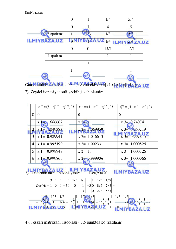 Ilmiybaza.uz 
 
 
0 
1 
1/4 
5/4 
 
0 
1 
4 
5 
3-qadam 
1 
1/3 
1/3 
5/3 
 
0 
1 
1/4 
5/4 
 
0 
0 
15/4 
15/4 
4-qadam 
 
 
1 
1 
   
 
1 
 
1 
 
1 
 
 
1 
 
Gauss usuli bilan echib ushbu  javobni oldik: x=[x1,x2,x3]=[1,1,1]. 
2). Zeydel iteratsiya usuli yechib javob olamiz: 
 
 
( )
(
1)
(
1)
1
2
3
(5
)/3
k
k
k
x
x
x





 
( )
( )
(
1)
2
1
3
(5
)/3
k
k
k
x
x
x




 
( )
( )
( )
3
1
2
(5
)/3
k
k
k
x
x
x



 
0 0 
0 
0 
1 x 1=  1.666667   
x 2=  1.111111   
  x 3=  0.740741   
2 x 1=  1.049383   
x 2=  1.069959   
  x 3=  0.960219   
3 x 1=  0.989941   
x 2=  1.016613   
  x 3=  0.997815   
4 x 1=  0.995190   
x 2=  1.002331   
  x 3=  1.000826   
5 x 1=  0.998948   
x 2=  1.  
  x 3=  1.000326   
6 x 1=  0.999866   
x 2=  0.999936   
  x 3=  1.000066   
            
3).  Determinantni   hisoblaymiz:         Det(A)=20. 
3
1
1
1 1/3 1/3
1
1/3
1/3
( )
1
3
1
31
3
1
3 0
8/3
2/3
1
1
3
1
1
3
0
2/3
8/3
1
1/3
1/3
1
1/3
1/3
1
1/3
1/3
8
8
8
5
8
5
3*
0
1
1/ 4
3*
0
1
1/ 4
3* *
0
1
1/ 4
3* *
20
3
3
3
2
3
2
0
2/3
8/3
0
0
5/ 2
0
0
1
Det A 








 
 
 
4). Teskari matritsani hisoblash ( 3.5 punktda ko‘rsatilgan) 
