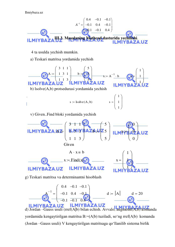 Ilmiybaza.uz 
 
1
0.4
0.1
0.1
0.1
0.4
0.1
0.1
0.1
0.4
A






 









 
III.3. Masalaning Mathcad dasturida yechilishi. 
 
 4 ta usulda yechish mumkin. 
a) Teskari matritsa yordamida yechish 
A
3
1
1
1
3
1
1
1
3









b
5
5
5









x
A 1

 b

x
1
1
1









 
b) lsolve(A,b) protsedurasi yordamida yechish 
s
lsolve A b

(
)

s
1
1
1









 
v) Given..Find bloki yordamida yechish 
A
3
1
1
1
3
1
1
1
3









b
5
5
5









x
0
0
0









Given
A
 x
b
x
Find x
( )

x
1
1
1









 
g) Teskari matritsa va determinantni hisoblash 
A 1

0.4
0.1

0.1

0.1

0.4
0.1

0.1

0.1

0.4









d
 A
d
20

 
d) Jordan –Gauss usuli (rref(A|b) bilan echish. Avvalo, augmetnt(A,b) komanda 
yordamida kengaytirilgan matritsa B:=(A|b) tuziladi, so‘ng rref(A|b)  komanda 
(Jordan –Gauss usuli) V kengaytirilgan matritsaga qo‘llanilib sistema birlik 
