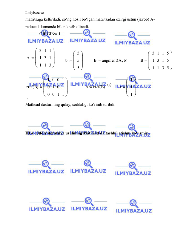 Ilmiybaza.uz 
 
matritsaga keltiriladi, so‘ng hosil bo‘lgan matritsadan oxirgi ustun (javob) A-
reduced  komanda bilan kesib olinadi. 
ORIGIN
1

A
3
1
1
1
3
1
1
1
3









b
5
5
5









B
augment A b

(
)

B
3
1
1
1
3
1
1
1
3
5
5
5









rref B
( )
1
0
0
0
1
0
0
0
1
1
1
1









x
rref B
( )
4 

x
1
1
1









 
Mathcad dasturining qulay, soddaligi ko‘rinib turibdi. 
 
 
 
III.4. Oddiy iteratsiya usulining Mathcad da tashkil etishni ko‘ramiz. 
