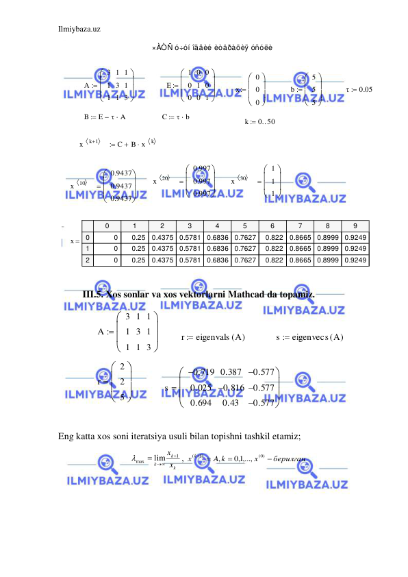 Ilmiybaza.uz 
 
×ÀÒÑ ó÷óí îääèé èòåðàöèÿ óñóëè
A
3
1
1
1
3
1
1
1
3









E
1
0
0
0
1
0
0
0
1









x
0
0
0









b
5
5
5










0.05

B
E
 A



C
 b


k
0 50


x
k 1
 

C
B x
k
 



x
20
 
0.997
0.997
0.997









x
30
 
1
1
1









x
10
 
0.9437
0.9437
0.9437









x
0
1
2
3
4
5
6
7
8
9
0
1
2
0
0.25
0.4375
0.5781
0.6836
0.7627
0.822
0.8665
0.8999
0.9249
0
0.25
0.4375
0.5781
0.6836
0.7627
0.822
0.8665
0.8999
0.9249
0
0.25
0.4375
0.5781
0.6836
0.7627
0.822
0.8665
0.8999
0.9249

 
 
III.5. Xos sonlar va xos vektorlarni Mathcad da topamiz. 
A
3
1
1
1
3
1
1
1
3









r
eigenvals A
(
)

s
eigenvecs A
(
)

r
2
2
5









s
0.719

0.025
0.694
0.387
0.816

0.43
0.577

0.577

0.577










 
 
Eng katta xos soni iteratsiya usuli bilan topishni tashkil etamiz;  
k
k
k
x
x
1
max
lim

 

, 
.
1,0 ,...,
,
(0)
( 1)
берилган
x
A k
x k


 
 
