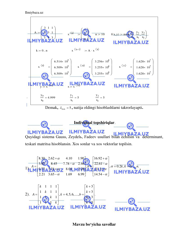 Ilmiybaza.uz 
 
 
A
3
1
1
1
3
1
1
1
3







x
0
 
1
0
0







n
 10
f x y
( 
)
max
y3
x3
y1
x1

y2
x2




k
0 n


x
k 1
 

A
x
k
 


x
9
 
6.514
105

6.509
105

6.509
105










x
10
 
3.256
106

3.255
106

3.255
106










x
11
 
1.628
107

1.628
107

1.628
107










y
x
11
 

x
x
10
 

y0
x0
4.999

y1
x1
5

y2
x2
5

 
Demak, 
max  5
, natija oldingi hisoblashlarni takrorlayapti. 
 
 Individual topshiriqlar. 
 
Quyidagi sistema Gauss, Zeydelь, Fadeev usullari bilan echilsin va  determinant, 
teskari matritsa hisoblansin. Xos sonlar va xos vektorlar topilsin.  
 
1). 
8.30
2.62
4.10
1.90
16.92
3.92
8.45
7.78
2.46
22.61
,
,
0.2 ,
0,..., .
3.77
7.21
8.04
2.28
21.3
2.21
3.65
1.69
6.99
14.54
A
b
k k
n













































,  
2).
1
1
1
3
1
1
1
3
,
4,5,6,....,
.
1
1
1
3
1
1
1
3
k
k
k
k
A
k
b
k
k
k
k








 















 




 
 
 
Mavzu bo‘yicha savollar 
