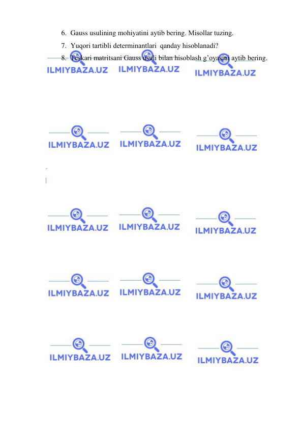  
 
6. Gаuss usulining mohiyatini аytib bering. Misollаr tuzing. 
7. Yuqori tаrtibli determinаntlаri  qаndаy hisoblаnаdi? 
8. Teskаri mаtritsаni Gаuss usuli bilаn hisoblаsh g’oyasini аytib bering. 
 
