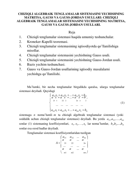 
CHIZIQLI ALGEBRAIK TENGLAMALAR SISTEMASINI YECHISHNING 
MATRITSA, GAUSS VA GAUSS-JORDAN USULLARI: CHIZIQLI 
ALGEBRAIK TENGLAMALAR SISTEMASINI YECHISHNING MATRITSA, 
GAUSS VA GAUSS-JORDAN USULLARI. 
 
Reja 
1. 
Chiziqli tenglamalar sistemasi haqida umumiy tushunchalar. 
2. 
Kroneker-Kapelli teoremasi. 
3. 
Chiziqli tenglamalar sistemasining iqtisodiyotda qo’llanilishiga 
misollar. 
4. 
Chiziqli tenglamalar sistemasini yechishning Gauss usuli. 
5. 
Chiziqli tenglamalar sistemasini yechishning Gauss-Jordan usuli. 
6. 
Bazis yechim tushunchasi. 
7. 
Gauss va Gauss-Jordan usullarining iqtisodiy masalalarni
 yechishga qo’llanilishi. 
 
 
Ma’lumki, bir necha tenglamalar birgalikda qaralsa, ularga tenglamalar 
sistemasi deyiladi. Quyidagi 
 a11x1  a12 x2  ...  a1n xn  b1, 
 a x  a x  ...  a x  b , 
  21  1 
22   2 
2n   n 
2 
 
... ... ... ... ... ... 
(1) 
am1x1   am2 x2   ...  amn xn   bm 
sistemaga n noma’lumli m ta chiziqli algebraik tenglamalar sistemasi (yoki 
soddalik uchun chiziqli tenglamalar sistemasi) deyiladi. Bu yerda a11, a12 , .... , amn 
sonlar (1) sistemaning koeffisiyentlari, 
sonlar esa ozod hadlar deyiladi. 
x1, x2 , …, xn lar noma’lumlar, b1,b2 ,...,bm 
Tenglamalar sistemasi koeffisiyentlaridan tuzilgan 
 a11 
a12 
... a1n 
 a 
a 
... a 
A   21 
22 
2n 
 ... 
... 
... 
... 
 a 
a 
... a 
 m1 
m2 
mn 
