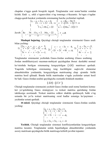 chapdan oʻngga qarab bosqichi tugadi. Tenglamalar soni noma’lumlar sonidan 
kichik. Endi x4 erkli oʻzgaruvchini oʻng tomonga oʻtkazamiz. Soʻngra oʻngdan 
chapga qarab harakat yordamida sistemaning barcha yechimlari topiladi. 
x1  x2  2 x3  x4  4, 
 
x1  8x4  34 / 3 
 
2 x  x  2 x  6,   x  11x  2 / 3 
 
2 
3 
4 
 
2 
4 
 
3 x3  16 x4  22 
x3  16x4  22 / 3 
 

Javob:  8x  34 ; 11x4  2 ; 16x4  22 ; x 
 
 
 
 
, x  R. 
 
4 
3 
3 
3 
4  
4 
 

Mashqni bajaring. Quyidagi chiziqli tenglamalar sistemasini Gauss usuli 
bilan yeching: 
2x1  x2  x3  x4  5, 
 x  x  3x  6, 
 x1  3x2  5, 
1)  x  2x  2x  3x  6, 2) 
1 
2 
3 
3) x  x  1, 
 
1 
2 
3 
4 
2x  2x  6x  9. 
 
1 
2 
3x  x  x  2x  1. 
 
1 
2 
3 
 4x  x  2. 
 
1 
2 
3 
4 
 
1 
2 
Tenglamalar sistemasini yechishda Gauss-Jordan usulining (Gauss usulining 
Jordan modifikatsiyasi) mazmun-mohiyati quyidagidan iborat: dastlabki normal 
koʻrinishda berilgan sistemaning kengaytirilgan  A B matritsasi quriladi. 
Yuqorida 
keltirilgan 
sistemaning 
teng 
kuchliligini 
saqlovchi 
elementar 
almashtirishlar yordamida, kengaytirilgan matritsaning chap qismida birlik 
matritsa hosil qilinadi. Bunda birlik matritsadan oʻngda yechimlar ustuni hosil 
boʻladi. Gauss-Jordan usulini quyidagicha sxematik ifodalash mumkin: 
 A B ~ E X  . 
Chiziqli tenglamalar sistemasini yechish Gauss-Jordan usuli noma’lumlarni ketma- 
ket yoʻqotishning Gauss strategiyasi va teskari matritsa qurishning Jordan 
taktikasiga asoslanadi. Teskari matritsa oshkor shaklda qurilmaydi, balki oʻng 
ustunda bir yoʻla teskari matritsaning ozod hadlar ustuniga koʻpaytmasi – 
yechimlar ustuni quriladi. 
10- misol. Quyidagi chiziqli tenglamalar sistemasini Gauss-Jordan usulida 
yeching: 
x1  x2  2x3  3x4  1, 
3x  x  x  2x  4, 
 
1 
2 
3 
4 
2x  3x  x  x  6, 
 
1 
2 
3 
4 
x1   2x2   3x3   x4   4. 
Yechish. Chiziqli tenglamalar sistemasi koeffisiyentlaridan kengaytirilgan 
matritsa tuzamiz. Tenglamalar ustida bajariladigan almashtirishlar yordamida 
asosiy matritsani quyidagicha birlik matritsaga keltirib javobni topamiz: 
