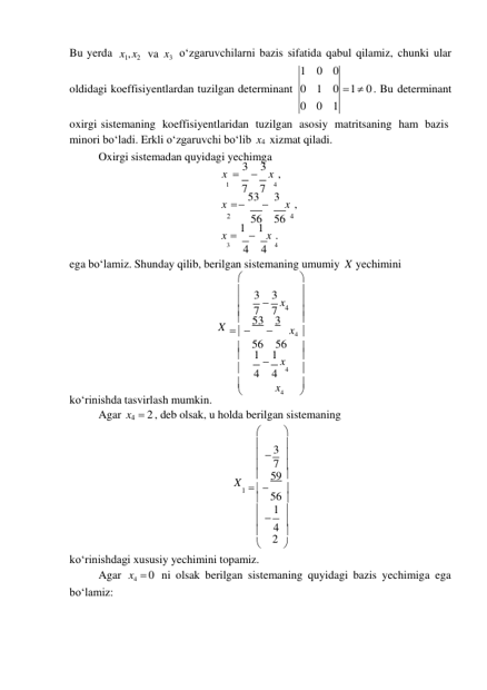 56 




3 
4 
Bu yerda x1, x2 va x3 oʻzgaruvchilarni bazis sifatida qabul qilamiz, chunki ular 
1 0 0 
oldidagi koeffisiyentlardan tuzilgan determinant 0 1 0 
0 0 1 
 1  0 . Bu determinant 
oxirgi sistemaning koeffisiyentlaridan tuzilgan asosiy matritsaning ham bazis 
minori boʻladi. Erkli oʻzgaruvchi boʻlib x4 xizmat qiladi. 
Oxirgi sistemadan quyidagi yechimga 
x  3  3 x , 
 
 
1 
7 
7 
4 
x  53  3 x , 
 
 
2 
56 56 4 
x  1  1 x . 
 
 
3 
4 
4 
4 
ega boʻlamiz. Shunday qilib, berilgan sistemaning umumiy X yechimini 
 

 3  3 x 

 7 
7 4 
X 
 53 3 

   
 
x4 
 56 56 

 1  1 x 



koʻrinishda tasvirlash mumkin. 
 4 
4 
4 

 
x4 

Agar x4  2 , deb olsak, u holda berilgan sistemaning 
 

 

  

 
7 
X 
 59 
1    

 

 
1 
 

 2 
 

koʻrinishdagi xususiy yechimini topamiz. 
Agar 
boʻlamiz: 
x4  0 ni olsak berilgan sistemaning quyidagi bazis yechimiga ega 
