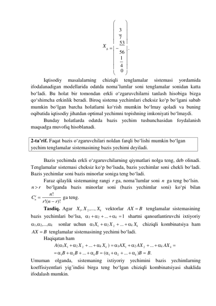 56 
n 
4 
2-ta’rif. Faqat bazis o‘zgaruvchilari noldan farqli bo‘lishi mumkin bo‘lgan 
yechim tenglamalar sistemasining bazis yechimi deyiladi. 
 

 3 
 

 7 
X 
 53 
b    
 . 
 

 1 
 

 
0 
 

Iqtisodiy 
masalalarning 
chiziqli 
tenglamalar 
sistemasi 
yordamida 
ifodalanadigan modellarida odatda noma’lumlar soni tenglamalar sonidan katta 
bo‘ladi. Bu holat bir tomondan erkli o‘zgaruvchilarni tanlash hisobiga bizga 
qo‘shimcha erkinlik beradi. Biroq sistema yechimlari cheksiz ko‘p bo‘lgani sabab 
mumkin bo‘lgan barcha holatlarni ko‘rish mumkin bo‘lmay qoladi va buning 
oqibatida iqtisodiy jihatdan optimal yechimni topishning imkoniyati bo‘lmaydi. 
Bunday holatlarda odatda bazis yechim tushunchasidan foydalanish 
maqsadga muvofiq hisoblanadi. 
 
 
Bazis yechimda erkli o‘zgaruvchilarning qiymatlari nolga teng, deb olinadi. 
Tenglamalar sistemasi cheksiz ko‘p bo‘lsada, bazis yechimlar soni chekli bo‘ladi. 
Bazis yechimlar soni bazis minorlar soniga teng bo‘ladi. 
Faraz qilaylik sistemaning rangi r ga, noma’lumlar soni n ga teng bo‘lsin. 
n  r 
bo‘lganda bazis minorlar soni (bazis yechimlar soni) ko‘pi bilan 
Cr 
n! 
 
 
r!(n  r)! ga teng. 
Tasdiq. Agar X1, X 2 ,..., Xk vektorlar AX  B tenglamalar sistemasining 
bazis yechimlari bo‘lsa, 1  2  ...  k  1 shartni qanoatlantiruvchi ixtiyoriy 
1,2,...,k 
sonlar uchun 1X1  2 X 2  ...  k Xk chiziqli kombinatsiya ham 
AX  B tenglamalar sistemasining yechimi bo‘ladi. 
Haqiqatan ham 
A(1X1  2 X 2  ...  k Xk )  1AX1  2 AX 2  ...  k AX k 
 1B  2 B  ...  k B  (1  2  ...  k )B  B. 
Umuman olganda, sistemaning ixtiyoriy yechimini bazis yechimlarning 
koeffisiyentlari yig’indisi birga teng bo‘lgan chiziqli kombinatsiyasi shaklida 
ifodalash mumkin. 
