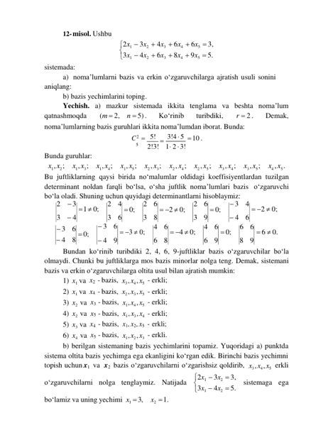 

12- misol. Ushbu 
 
 
sistemada: 
 
2x1  3x2  4x3  6x4  6x5  3, 
3x1  4x2  6x3  8x4  9x5  5. 
a) noma’lumlarni bazis va erkin o‘zgaruvchilarga ajratish usuli sonini 
aniqlang: 
b) bazis yechimlarini toping. 
Yechish. a) mazkur sistemada ikkita tenglama va beshta noma’lum 
qatnashmoqda 
(m  2, n  5) . 
Ko‘rinib 
turibdiki, 
r  2 . 
Demak, 
noma’lumlarning bazis guruhlari ikkita noma’lumdan iborat. Bunda: 
C 2  5! 

3!4  5  10 . 
 
Bunda guruhlar: 
5 
2!3! 1 2  3! 
x1 , x2 ; x1 , x3 ; x1 , x4 ; x1 , x5 ; x2 , x3 ; 
x2 , x4 ; x2 , x5 ; x3 , x4 ; x3 , x5 ; x4 , x5 . 
Bu juftliklarning qaysi birida no‘malumlar oldidagi koeffisiyentlardan tuzilgan 
determinant noldan farqli bo‘lsa, o‘sha juftlik noma’lumlari bazis o‘zgaruvchi 
bo‘la oladi. Shuning uchun quyidagi determinantlarni hisoblaymiz: 
2  3  1  0; 
3  4 
2 4  0; 
3 6 
2 6  2  0; 
3 8 
2 6  0; 
3 9 
 3 4  2  0; 
 4 6 
 3 6  0; 
 4 8 
 3 6  3  0; 
 4 9 
4 6  4  0; 
6 8 
4 6  0; 
6 9 
6 6  6  0. 
8 9 
Bundan ko‘rinib turibdiki 2, 4, 6, 9-juftliklar bazis o‘zgaruvchilar bo‘la 
olmaydi. Chunki bu juftliklarga mos bazis minorlar nolga teng. Demak, sistemani 
bazis va erkin o‘zgaruvchilarga oltita usul bilan ajratish mumkin: 
1) x1 va 
2) x1 va 
x2 - bazis, 
x4 - bazis, 
x3 , x4 , x5 
x2 , x3 , x5 
- erkli; 
- erkli; 
3) x2 va 
4) x2 va 
x3 - bazis, 
x5 - bazis, 
x1 , x4 , x5 
x1 , x3 , x4 
- erkli; 
- erkli; 
5) x3 va x4 - bazis, x1, x2, x5 - erkli; 
6) x4 va x5 - bazis, x1 , x2 , x3 - erkli. 
b) berilgan sistemaning bazis yechimlarini topamiz. Yuqoridagi a) punktda 
sistema oltita bazis yechimga ega ekanligini ko‘rgan edik. Birinchi bazis yechimni 
topish uchun x1 va x2 bazis o‘zgaruvchilarni o‘zgarishsiz qoldirib, x3 , x4 , x5 erkli 
 
o‘zgaruvchilarni nolga tenglaymiz. Natijada 2x1  3x2  3, 
3x1  4x2  5. 
 
sistemaga ega 
bo‘lamiz va uning yechimi x1  3, 
x2  1. 
