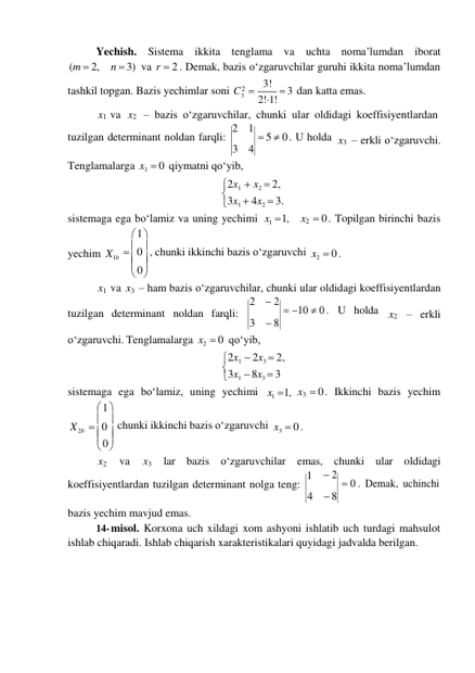 3 

0 
 

0 
 0 
 
Yechish. Sistema ikkita tenglama va uchta noma’lumdan iborat 
(m  2, n  3) va r  2 . Demak, bazis o‘zgaruvchilar guruhi ikkita noma’lumdan 
tashkil topgan. Bazis yechimlar soni C 2  3! 
 
 
2!1!  3 dan katta emas. 
x1 va x2 – bazis o‘zgaruvchilar, chunki ular oldidagi koeffisiyentlardan 
tuzilgan determinant noldan farqli: 2 
3 
1  5  0 . U holda 
4 
 
x3 – erkli o‘zgaruvchi. 
Tenglamalarga x3  0 qiymatni qo‘yib, 
2x1  x2  2, 
3x1  4x2  3. 
sistemaga ega bo‘lamiz va uning yechimi 
 1 
x1  1, 
x2  0 . Topilgan birinchi bazis 
yechim X1b   0  , chunki ikkinchi bazis o‘zgaruvchi 
 
 
x2  0 . 
x1 va x3 – ham bazis o‘zgaruvchilar, chunki ular oldidagi koeffisiyentlardan 
 
tuzilgan determinant noldan farqli: 
2  2  10  0 . U holda 
3  8 
 
x2 – erkli 
o‘zgaruvchi. Tenglamalarga x2  0 qo‘yib, 
2x1  2x3  2, 
3x1  8x3  3 
sistemaga ega bo‘lamiz, uning yechimi 
 1 
x1  1, x3  0 . Ikkinchi bazis yechim 
X 2b 
  chunki ikkinchi bazis o‘zgaruvchi 
 
 
x3  0 . 
x2 
va 
x3 
lar bazis o‘zgaruvchilar emas, chunki ular oldidagi 
koeffisiyentlardan tuzilgan determinant nolga teng: 1 
4 
bazis yechim mavjud emas. 
 2  0 . Demak, uchinchi 
 8 
14- misol. Korxona uch xildagi xom ashyoni ishlatib uch turdagi mahsulot 
ishlab chiqaradi. Ishlab chiqarish xarakteristikalari quyidagi jadvalda berilgan. 
