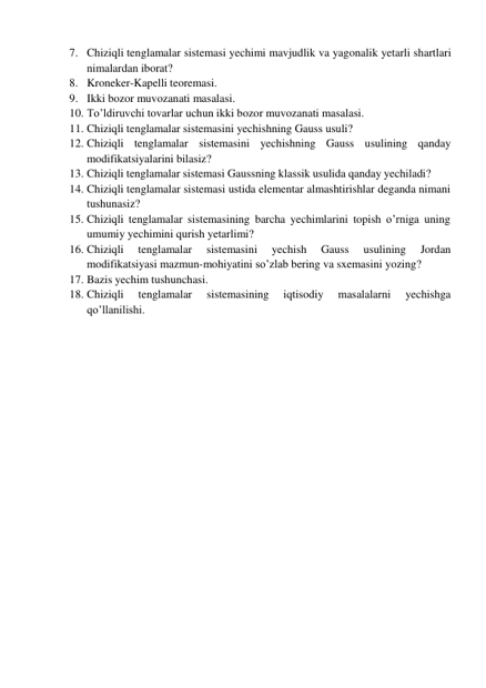 7. Chiziqli tenglamalar sistemasi yechimi mavjudlik va yagonalik yetarli shartlari 
nimalardan iborat? 
8. Kroneker-Kapelli teoremasi. 
9. Ikki bozor muvozanati masalasi. 
10. To’ldiruvchi tovarlar uchun ikki bozor muvozanati masalasi. 
11. Chiziqli tenglamalar sistemasini yechishning Gauss usuli? 
12. Chiziqli tenglamalar sistemasini yechishning Gauss usulining qanday 
modifikatsiyalarini bilasiz? 
13. Chiziqli tenglamalar sistemasi Gaussning klassik usulida qanday yechiladi? 
14. Chiziqli tenglamalar sistemasi ustida elementar almashtirishlar deganda nimani 
tushunasiz? 
15. Chiziqli tenglamalar sistemasining barcha yechimlarini topish o’rniga uning 
umumiy yechimini qurish yetarlimi? 
16. Chiziqli 
tenglamalar 
sistemasini 
yechish 
Gauss 
usulining 
Jordan 
modifikatsiyasi mazmun-mohiyatini so’zlab bering va sxemasini yozing? 
17. Bazis yechim tushunchasi. 
18. Chiziqli 
tenglamalar 
sistemasining 
iqtisodiy 
masalalarni 
yechishga 
qo’llanilishi. 
 
