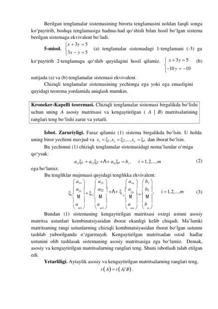 

Kroneker-Kapelli teoremasi. Chiziqli tenglamalar sistemasi birgalikda bo‘lishi 
uchun uning A asosiy matritsasi va kengaytirilgan ( A | B) matritsalarining 
ranglari teng bo‘lishi zarur va yetarli. 
Berilgan tenglamalar sistemasining birorta tenglamasini noldan farqli songa 
koʻpaytirib, boshqa tenglamasiga hadma-had qoʻshish bilan hosil boʻlgan sistema 
berilgan sistemaga ekvivalent boʻladi. 
5-misol. 
x  3y  5 
3x  y  5 
(a) tenglamalar sistemadagi 1-tenglamani (-3) ga 
 koʻpaytirib 2-tenglamaga qoʻshib quyidagini hosil qilamiz.  x  3y  5  (b) 
 
 
natijada (a) va (b) tenglamalar sistemasi ekvivalent. 
10 y  10 
Chiziqli tenglamalar sistemasining yechimga ega yoki ega emasligini 
quyidagi teorema yordamida aniqlash mumkin. 
 
 
Isbot. Zaruriyligi. Faraz qilamiz (1) sistema birgalikda bo‘lsin. U holda 
uning biror yechimi mavjud va x1  1 ,x2  2 ,...,xn  n dan iborat bo‘lsin. 
Bu yechimni (1) chiziqli tenglamalar sistemasidagi noma’lumlar o‘rniga 
qo‘ysak: 
 
ega bo‘lamiz. 
ai11  ai 22 Λ ainn  bi , 
i  1,2,...,m 
(2) 
Bu tengliklar majmuasi quyidagi tenglikka ekvivalent: 
 a11  
 a12  
 a1n   b1 
 a  
 a  
 a   b 
  
21    
22  Λ  
2n    2  , 
i  1,2,...,m 
(3) 
1  Μ  
2  Μ 
n   Μ   Μ 
 a  
 a  
 a   b 
 m1  
 m 2  
 mn   m 
Bundan (1) sistemaning kengaytirilgan matritsasi oxirgi ustuni asosiy 
matritsa ustunlari kombinatsiyasidan iborat ekanligi kelib chiqadi. Ma’lumki 
matritsaning rangi ustunlarning chiziqli kombinatsiyasidan iborat bo‘lgan ustunni 
tashlab yuborilganda o‘zgarmaydi. Kengaytirilgan matritsadan ozod hadlar 
ustunini olib tashlasak sistemaning asosiy matritsasiga ega bo‘lamiz. Demak, 
asosiy va kengaytirilgan matritsalarning ranglari teng. Shuni isbotlash talab etilgan 
edi. 
Yetarliligi. Aytaylik asosiy va kengaytirilgan matritsalarning ranglari teng, 
r  A  r  A B . 
