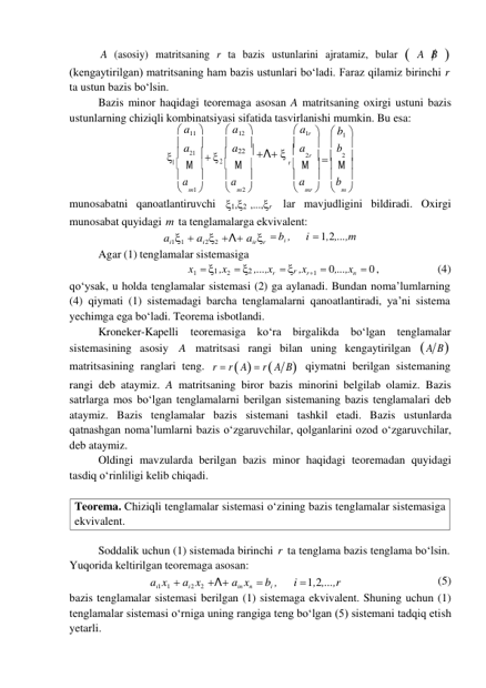 Teorema. Chiziqli tenglamalar sistemasi o‘zining bazis tenglamalar sistemasiga 
ekvivalent. 
A (asosiy) matritsaning r ta bazis ustunlarini ajratamiz, bular  A B  
(kengaytirilgan) matritsaning ham bazis ustunlari bo‘ladi. Faraz qilamiz birinchi r 
ta ustun bazis bo‘lsin. 
Bazis minor haqidagi teoremaga asosan A matritsaning oxirgi ustuni bazis 
ustunlarning chiziqli kombinatsiyasi sifatida tasvirlanishi mumkin. Bu esa: 
 a11  
 a12  
 a1r   b1 
 a  
 a  
 a   b 
  
21    
22  Λ  
2r    2 
1  Μ  
2  Μ 
r   Μ   Μ 
 a  
 a  
 a   b 
 m1  
 m 2  
 mr   m 
munosabatni qanoatlantiruvchi 1,2 ,...,r lar mavjudligini bildiradi. Oxirgi 
munosabat quyidagi m ta tenglamalarga ekvivalent: 
ai11  ai 22  Λ airr 
Agar (1) tenglamalar sistemasiga 
 bi , 
i  1,2,...,m 
x1  1 ,x2  2 ,...,xr  r ,xr 1  0,...,xn  0 , 
(4) 
qo‘ysak, u holda tenglamalar sistemasi (2) ga aylanadi. Bundan noma’lumlarning 
(4) qiymati (1) sistemadagi barcha tenglamalarni qanoatlantiradi, ya’ni sistema 
yechimga ega bo‘ladi. Teorema isbotlandi. 
Kroneker-Kapelli  teoremasiga  ko‘ra birgalikda  bo‘lgan tenglamalar 
sistemasining asosiy A  matritsasi rangi bilan uning kengaytirilgan  A B 
matritsasining ranglari teng. r  r  A  r  A B qiymatni berilgan sistemaning 
rangi deb ataymiz. A matritsaning biror bazis minorini belgilab olamiz. Bazis 
satrlarga mos bo‘lgan tenglamalarni berilgan sistemaning bazis tenglamalari deb 
ataymiz. Bazis tenglamalar bazis sistemani tashkil etadi. Bazis ustunlarda 
qatnashgan noma’lumlarni bazis o‘zgaruvchilar, qolganlarini ozod o‘zgaruvchilar, 
deb ataymiz. 
Oldingi mavzularda berilgan bazis minor haqidagi teoremadan quyidagi 
tasdiq o‘rinliligi kelib chiqadi. 
 
 
Soddalik uchun (1) sistemada birinchi r ta tenglama bazis tenglama bo‘lsin. 
Yuqorida keltirilgan teoremaga asosan: 
ai1 x1  ai 2 x2 Λ ain xn  bi , 
i  1,2,...,r 
(5) 
bazis tenglamalar sistemasi berilgan (1) sistemaga ekvivalent. Shuning uchun (1) 
tenglamalar sistemasi o‘rniga uning rangiga teng bo‘lgan (5) sistemani tadqiq etish 
yetarli. 
