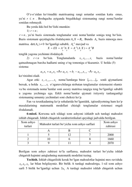 b 
O‘z-o‘zidan ko‘rinadiki matritsaning rangi ustunlar sonidan katta emas, 
ya’ni r  n . Boshqacha aytganda birgalikdagi sistemaning rangi noma’lumlar 
sonidan oshmaydi. 
Bu yerda ikki hol bo‘lishi mumkin: 
1) r  n ; 
r  n , ya’ni bazis sistemada tenglamalar soni noma’lumlar soniga teng bo‘lsin. 
Bazis sistemani quyidagicha ifodalaymiz Ab X  Bb . Bunda Ab bazis minorga mos 
matritsa. det( Ab )  0 bo‘lganligi sababli, A1 mavjud va 
X  EX  A1A X  A1( A X )  A1B 
b 
b 
b 
b 
b 
tenglik yagona yechimni ifodalaydi. 
2) 
r  n 
bo‘lsin. 
Tenglamalarda 
x1 , x2 ,..., xr 
bazis 
noma’lumlar 
qatnashmagan barcha hadlarni uning o‘ng tomoniga o‘tkazamiz. U holda (5) 
sistema: 
 
ko‘rinishni oladi. 
ai1 x1  ai 2 x2 Λ air xr  bi  air 1 xr 1 Λ ain xn . 
Agar erki xr , xr 1 ,..., xn noma’lumlarga biror r1,...,n sonli qiymatlarni 
bersak, u holda x1,..., xr o‘zgaruvchilarga nisbatan tenglamalar sistemasini olamiz 
va bu sistemada noma’lumlar soni asosiy matritsa rangiga teng bo‘lganligi sababli 
u yagona yechimga ega. Erkli noma’lumlar qiymati ixtiyoriy tanlanganligi 
sistemaning umumiy yechimlari soni cheksiz ko‘p. 
Fan va texnikadaning koʻp sohalarida boʻlganidek, iqtisodiyotning ham koʻp 
masalalarining matematik modellari chiziqli tenglamalar sistemasi orqali 
ifodalanadi. 
6-misol. Korxona uch xildagi xom ashyoni ishlatib uch turdagi mahsulot 
ishlab chiqaradi. Ishlab chiqarish xarakteristikalari quyidagi jadvalda berilgan. 
Xom ashyo 
turlari 
Mahsulot turlari boʻyicha xom ashyo sarflari 
Xom ashyo 
zahirasi 
 
A 
B 
C 
 
1 
5 
12 
7 
2000 
2 
10 
6 
8 
1660 
3 
9 
11 
4 
2070 
 
Berilgan xom ashyo zahirasi toʻla sarflansa, mahsulot turlari boʻyicha ishlab 
chiqarish hajmini aniqlashning matematik modelini tuzing. 
Yechish. Ishlab chiqarilishi kerak boʻlgan mahsulotlar hajmini mos ravishda 
x1, x2 , x3 lar bilan belgilaymiz. Bir birlik A turdagi mahsulotga, 1-xil xom ashyo 
sarfi 5 birlik boʻlganligi uchun 5x1 A turdagi mahsulot ishlab chiqarish uchun 
