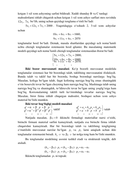 
ketgan 1-xil xom ashyoning sarfini bildiradi. Xuddi shunday B va C turdagi 
mahsulotlarni ishlab chiqarish uchun ketgan 1-xil xom ashyo sarflari mos ravishda 
12x2 , 7x3 boʻlib, uning uchun quyidagi tenglama oʻrinli boʻladi: 
 
uchun 
5x1  12x2  7x3  2000 . Yuqoridagiga oʻxshash 2, 3-xil xom ashyolar 
 
10x1  6x2  8x3  1660, 
9x1  11x2  4x3  2070 
tenglamalar hosil boʻladi. Demak, masala shartlaridan quyidagi uch noma’lumli 
uchta chiziqli tenglamalar sistemasini hosil qilamiz. Bu masalaning matematik 
modeli quyidagi uch noma’lumli chiziqli tenglamalar sistemasidan iborat boʻladi: 
5x1  12x2  7x3  2000, 
10x1  6x2  8x3  1660, 
9x  11x  4x  2070. 
 
1 
2 
3 
Ikki bozor muvozanati masalasi. Koʻp bozorli muvozanat modelida 
tenglamalar sistemasi har bir bozordagi talab, taklifning muvozanatini ifodalaydi. 
Bunda talab va taklif har bir bozorda, boshqa bozordagi narxlarga bog‘liq. 
Masalan, kofega boʻlgan talab, faqat kofening narxiga bog‘liq emas shuningdek 
oʻrin bosuvchi tovar boʻlgan choyning ham narxiga bog‘liq. Mashinaga talab uning 
narxiga bog‘liq va shuningdek, toʻldiruvchi tovar boʻlgan uning yoqilg‘isiga ham 
bog‘liq. Korxonalarning taklifi turli koʻrinishdagi tovarlar narxiga bog‘liq. 
Masalan, biror firma ishlab chiqargan mahsulot, boshqasi uchun xom ashyo 
material boʻlishi mumkin. 
Ikki tovar bog‘liqligi modeli masalasi 
qs     p   p 
qd  a  b p  b p 
1 
1 
11   1 
12    2  taklif 
1 
1 
11 1 
12 2  talab 
qs     p   p 
qd  a  b p  b p 
2 
2 
21   1 
22    2  
2 
2 
21   1 
22    2 
Natijada masalan, 12  0 ikkinchi firmadagi materiallar narxi oʻsishi, 
birinchi firmani material sarfini kamaytiradi, natijada esa birinchi firma ishlab 
chiqarishni kamaytiradi. Har bir bozordagi talab va taklifning tengligining 
oʻrnatilishi muvozanat narxlar boʻlgan p1 va p2 larni aniqlash uchun ikki 
tenglamalar sistemasini beradi. bij  s va ij  s lar nolga teng ham boʻlishi mumkin. 
Bu tenglamalar modelning asosini tashkil etadi va strukturali tenglik, deb 
ataladi. 
(b11  11)  p1  (b12  12 )  p2  2  1 
(b21  21)  p1  (b22  22 )  p2  2  1 
Ikkinchi tenglamadan p1 ni topsak: 
