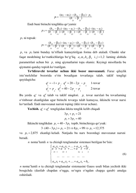 i 
i 

p  (2  1)  (b22  22 )  p2 
 
1 
(b   ) 
21 
21 
Endi buni birinchi tenglikka qoʻyamiz 
p  (b11  11)  (2  a2 )  (b21  21)  (1  a1) 
 
2 
(b   )  (b   )  (b   )  (b   ) 
p1 ni topsak: 
11 
11 
22 
22 
21 
21 
12 
12 
 
 
p  (b22  22 )  (1  a1)  (b12  12 )  (b12  12 ) 
2 
(b   )  (b   )  (b   )  (b   ) 
p1   va 
11 
11 
22 
22 
21 
21 
12 
12 
p2 larni bunday ta’riflash kamaytirilgan forma deb ataladi. Chunki ular 
faqat modelning koʻrsatkichlariga boʻg‘liq. ai ,i ,bij , ij i, j  1, 2 larning alohida 
parametrlari uchun biz pi   ning qiymatlarini topa olamiz. Keyingi misollarda bu 
qiymatni qanday topish koʻrsatilgan. 
Toʻldiruvchi tovarlar uchun ikki bozor muvozanati. Faraz qilaylik 
iste’molchilar bozorida oʻrin bosadigan tovarlarga talab, taklif tengligi 
quyidagicha: 
qs  1  p , qd  20  2 p  p 
1-tovar 
1 
1 
1 
1 
2 
qs  p , qd  40  2 p  p 
2-tovar 
 
Bu yerda 
s va 
2 
2 
2 
2 
1 
d talab va taklif miqdori. pi  tovar narxlari bu tovarlarning 
oʻrinbosar ekanligidan agar birinchi tovarga talab kamaysa, ikkinchi tovar narxi 
koʻtariladi. Endi muvozanat narxni toping (ikki tovar uchun). 
Yechish. qs  qd tengligidan ikkita tenglik kelib chiqadi 
3 p1  p2  21 
p1  3 p2  40 
Ikkinchi tenglikdan p1  40  3 p2 topib, birinchisiga qoʻysak: 
 
va p1  2,875 
3  (40  3 p2 )  p2  21  8 p2  99  p2  12,375 
ekanligi keladi. Natijada bu narx bozordagi muvozanat narxni 
beradi. 
n noma’lumli n ta chiziqli tenglamalar sistemasi berilgan boʻlsin: 
 a11x1  a12 x2  ....  a1n xn  b1, 
a x  a x  ....  a x  b , 
 21  1 
22   2 
2n    n 
2 
 
... ... ... ... ... ... 
(6) 
 an1x1   an 2 x2   ....  ann xn   bn . 
n noma’lumli n ta chiziqli tenglamalar sistemasini Gauss usuli bilan yechish ikki 
bosqichda (dastlab chapdan oʻngga, soʻngra oʻngdan chapga qarab) amalga 
oshiriladi. 
q 
q 
i 
i 
