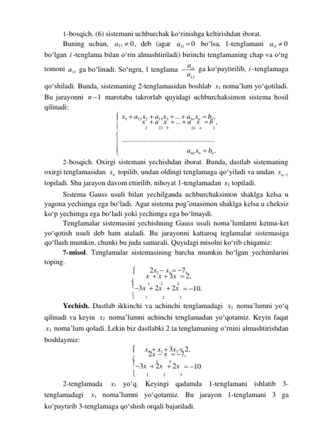 
1- bosqich. (6) sistemani uchburchak koʻrinishga keltirishdan iborat. 
Buning uchun, a11  0 , deb (agar a11  0 boʻlsa, 1-tenglamani ai1  0 
boʻlgan i -tenglama bilan oʻrin almashtiriladi) birinchi tenglamaning chap va oʻng 
tomoni a11 ga boʻlinadi. Soʻngra, 1 tenglama  ai1 
a11 
ga koʻpaytirilib, i -tenglamaga 
qoʻshiladi. Bunda, sistemaning 2-tenglamasidan boshlab x1 noma’lum yoʻqotiladi. 
Bu jarayonni 
qilinadi: 
n  1 marotaba takrorlab quyidagi uchburchaksimon sistema hosil 
 x1  a12 x2  a13 x3  ...  a1n xn  b1, 
 
x  a x  ...  a x  b , 
 
2 
23   3 
2n   n 
2 
 ................................................... 
 
ann xn   bn . 
2- bosqich. Oxirgi sistemani yechishdan iborat. Bunda, dastlab sistemaning 
oxirgi tenglamasidan xn topilib, undan oldingi tenglamaga qoʻyiladi va undan xn1 
topiladi. Shu jarayon davom ettirilib, nihoyat 1-tenglamadan x1 topiladi. 
Sistema Gauss usuli bilan yechilganda uchburchaksimon shaklga kelsa u 
yagona yechimga ega boʻladi. Agar sistema pog’onasimon shaklga kelsa u cheksiz 
koʻp yechimga ega boʻladi yoki yechimga ega boʻlmaydi. 
Tenglamalar sistemasini yechishning Gauss usuli noma’lumlarni ketma-ket 
yoʻqotish usuli deb ham ataladi. Bu jarayonni kattaroq teglamalar sistemasiga 
qoʻllash mumkin, chunki bu juda samarali. Quyidagi misolni koʻrib chiqamiz: 
7- misol. Tenglamalar sistemasining barcha mumkin boʻlgan yechimlarini 
toping. 
 
2x2  x3  7, 
 
x  x  3x  2, 
 
1 
2 
3 
3x  2x  2x  10. 
 
1 
2 
3 
Yechish. Dastlab ikkinchi va uchinchi tenglamadagi x1 noma’lumni yoʻq 
qilinadi va keyin x2 noma’lumni uchinchi tenglamadan yoʻqotamiz. Keyin faqat 
x3 noma’lum qoladi. Lekin biz dastlabki 2 ta tenglamaning oʻrnini almashtirishdan 
boshlaymiz: 
 
 
x1  x2  3x3  2, 
 
2x  x  7, 
 
2 
3 
3x  2x  2x  10 
 
1 
2 
3 
2-tenglamada 
x1 yoʻq. Keyingi qadamda 1-tenglamani ishlatib 3- 
tenglamadagi x1 noma’lumni yoʻqotamiz. Bu jarayon 1-tenglamani 3 ga 
koʻpaytirib 3-tenglamaga qoʻshish orqali bajariladi. 
