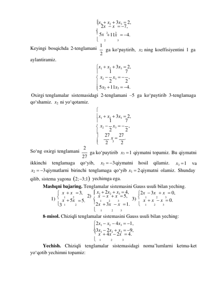 


3 
x1  x2  3x3  2, 
 2x  x  7, 
 5x 2 
3 
 11x   4. 

Keyingi bosqichda 2-tenglamani 1 
2 
2 
3 
 
ga koʻpaytirib,  
x2 ning koeffisiyentini 1 ga 
aylantiramiz. 
 
x1  x2  3x3   2, 
 
1 
7 
 x2  2 x3   2 , 
 5x2  11x3  4. 
Oxirgi tenglamalar sistemasidagi 2-tenglamani –5 ga koʻpaytirib 3-tenglamaga 
qoʻshamiz. x2 ni yoʻqotamiz.  

x1  x2  3x3   2, 
 
1 
7 
 x2  2 x3   2 , 
 
27 x  27 . 
 
2 
3 
2 
Soʻng oxirgi tenglamani 2 
27 
ga koʻpaytirib x3  1 qiymatni topamiz. Bu qiymatni 
ikkinchi 
tenglamaga 
qо‘yib, 
x2  3 qiymatni 
hosil 
qilamiz. 
x3  1 
va 
x2  3 qiymatlarni birinchi tenglamaga qо‘yib x1  2 qiymatni olamiz. Shunday 
qilib, sistema yagona 2; 3;1yechimga ega. 
Mashqni bajaring. Tenglamalar sistemasini Gauss usuli bilan yeching. 
 x  x  3, 
 x1  2x2  x3  4, 
2x  3x  x  0, 
1) 
1 
2 
2)  x  x  x  5, 3) 
1 
2 
3 
 x  5x  5. 
 
1 
2 
3 
 x  x  x  0. 
 
1 
2 
2x  3x  x  1. 
 
1 
2 
3 
 
1 
2 
3 
8- misol. Chiziqli tenglamalar sistemasini Gauss usuli bilan yeching: 
2x1  x2  4x3   1, 
3x1  2x2  x3  9, 
 x  4x  2x  4. 
  1 
2 
3 
Yechish. Chiziqli tenglamalar sistemasidagi noma’lumlarni ketma-ket 
yoʻqotib yechimni topamiz: 
